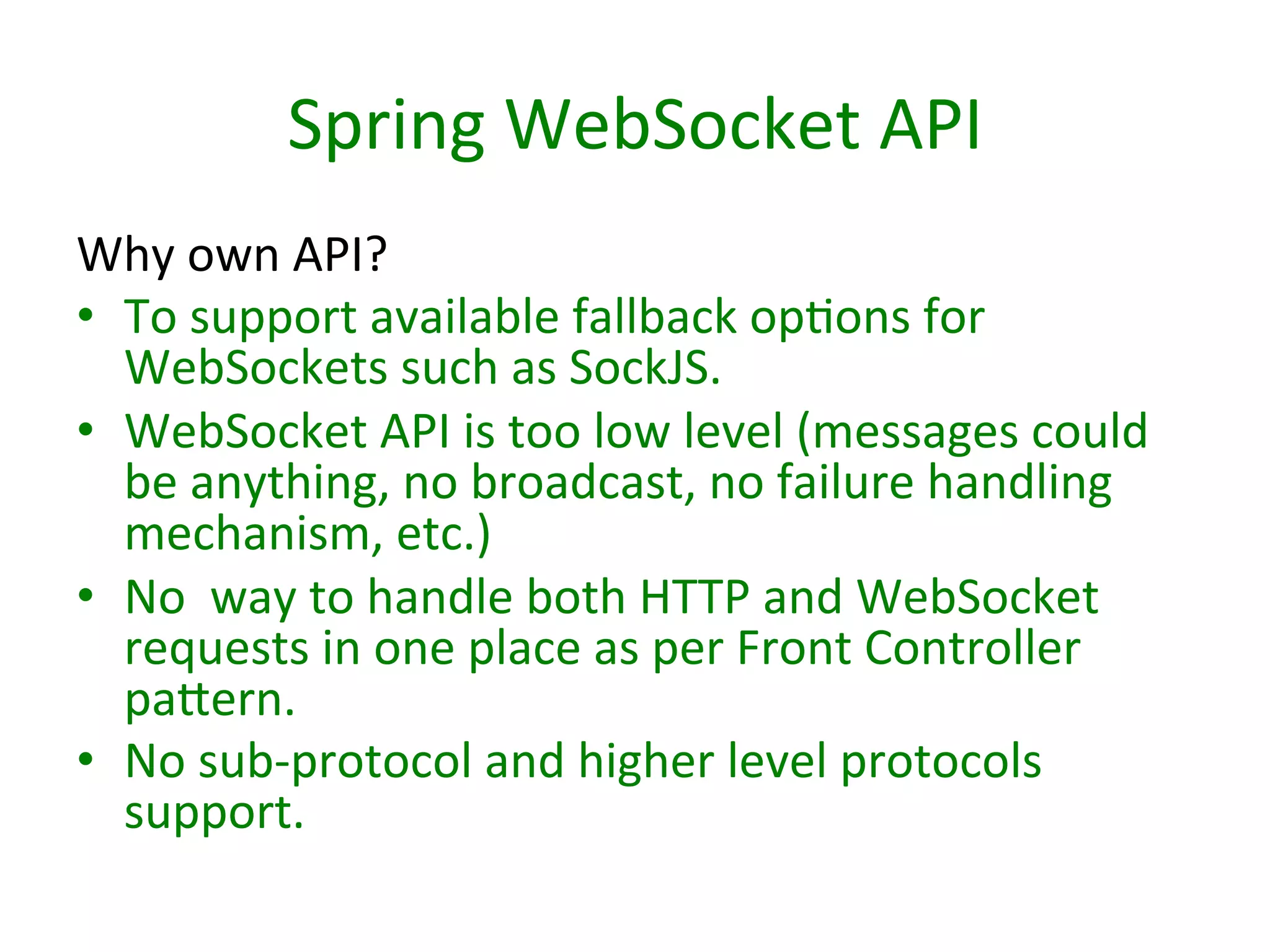 Spring	
  WebSocket	
  API	
  
Why	
  own	
  API?	
  
•  To	
  support	
  available	
  fallback	
  opSons	
  for	
  
WebSockets	
  such	
  as	
  SockJS.	
  
•  WebSocket	
  API	
  is	
  too	
  low	
  level	
  (messages	
  could	
  
be	
  anything,	
  no	
  broadcast,	
  no	
  failure	
  handling	
  
mechanism,	
  etc.)	
  	
  
•  No	
  	
  way	
  to	
  handle	
  both	
  HTTP	
  and	
  WebSocket	
  
requests	
  in	
  one	
  place	
  as	
  per	
  Front	
  Controller	
  
pabern.	
  
•  No	
  sub-­‐protocol	
  and	
  higher	
  level	
  protocols	
  
support.	
  

 
