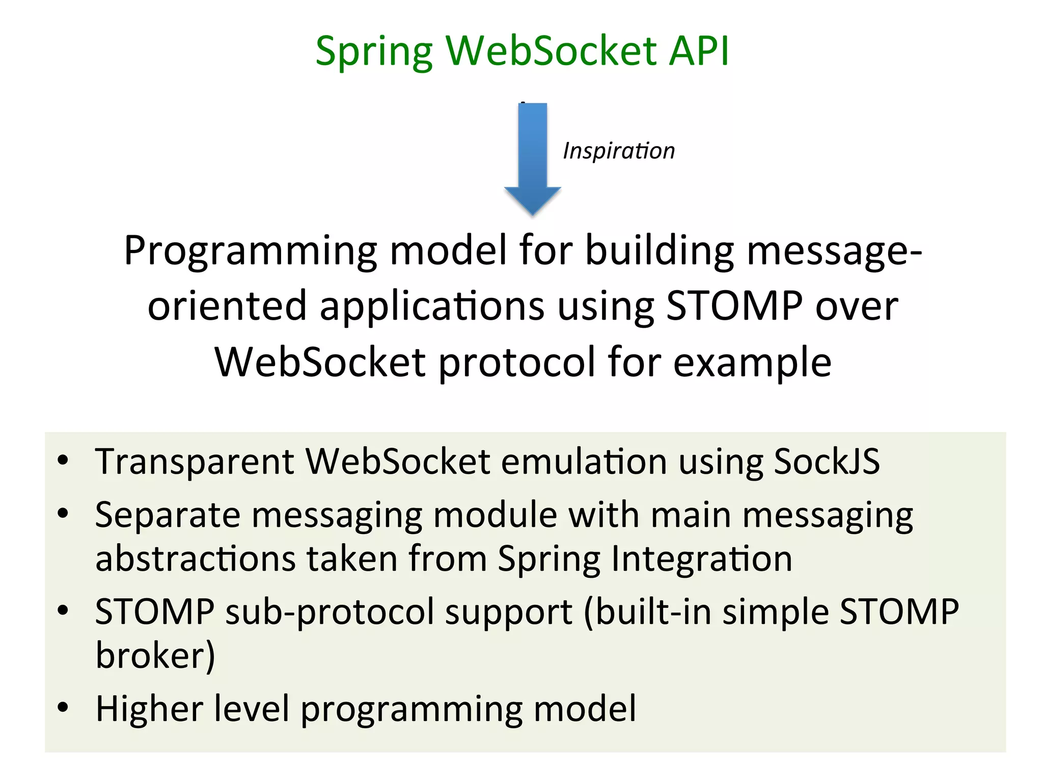 Spring	
  WebSocket	
  API	
  	
  
I	
  
Inspira/on	
  
	
  	
  
Programming	
  model	
  for	
  building	
  message-­‐
oriented	
  applicaSons	
  using	
  STOMP	
  over	
  
WebSocket	
  protocol	
  for	
  example	
  
•  Transparent	
  WebSocket	
  emulaSon	
  using	
  SockJS	
  
•  Separate	
  messaging	
  module	
  with	
  main	
  messaging	
  
abstracSons	
  taken	
  from	
  Spring	
  IntegraSon	
  
•  STOMP	
  sub-­‐protocol	
  support	
  (built-­‐in	
  simple	
  STOMP	
  
broker)	
  
•  Higher	
  level	
  programming	
  model	
  

 