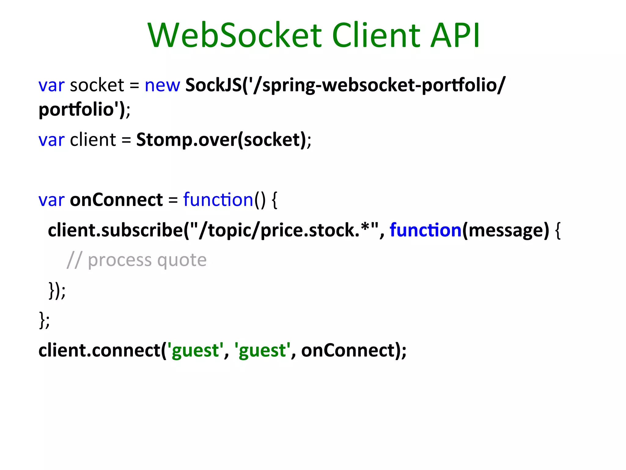 WebSocket	
  Client	
  API	
  
var	
  socket	
  =	
  new	
  SockJS('/spring-­‐websocket-­‐porholio/
porholio'); 	
  	
  
var	
  client	
  =	
  Stomp.over(socket);
	
  	
  
	
  
	
  	
  
var	
  onConnect	
  =	
  funcSon()	
  { 	
  	
  
	
  	
  client.subscribe("/topic/price.stock.*",	
  func9on(message)	
  {	
  
	
  	
  	
  	
  	
  	
  //	
  process	
  quote 	
  	
  
	
  	
  }); 	
  	
  
};
	
  	
  
client.connect('guest',	
  'guest',	
  onConnect); 	
  	
  
	
  

 