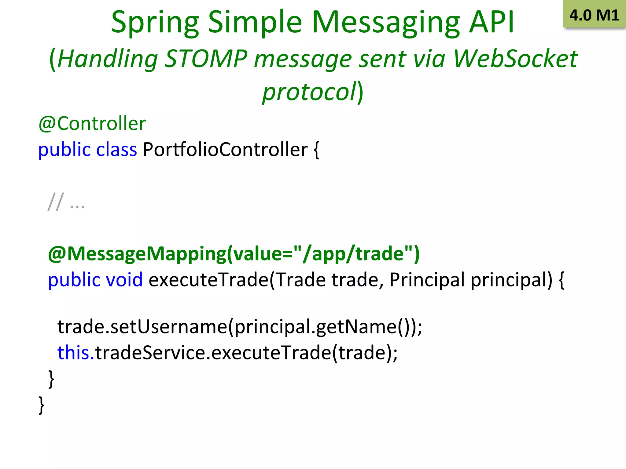 Spring	
  Simple	
  Messaging	
  API	
  

4.0	
  M1	
  

(Handling	
  STOMP	
  message	
  sent	
  via	
  WebSocket	
  
protocol)	
  
@Controller 	
  	
  
public	
  class	
  Por~olioController	
  { 	
  	
  
	
  
	
  	
  
	
  	
  //	
  ... 	
  	
  
	
  
	
  	
  
	
  	
  @MessageMapping(value="/app/trade")
	
  	
  
	
  	
  public	
  void	
  executeTrade(Trade	
  trade,	
  Principal	
  principal)	
  {
	
  	
  
	
  	
  	
  	
  trade.setUsername(principal.getName());
	
  	
  
	
  	
  	
  	
  this.tradeService.executeTrade(trade); 	
  	
  
	
  	
  }
	
  	
  
}
	
  	
  
	
  

 