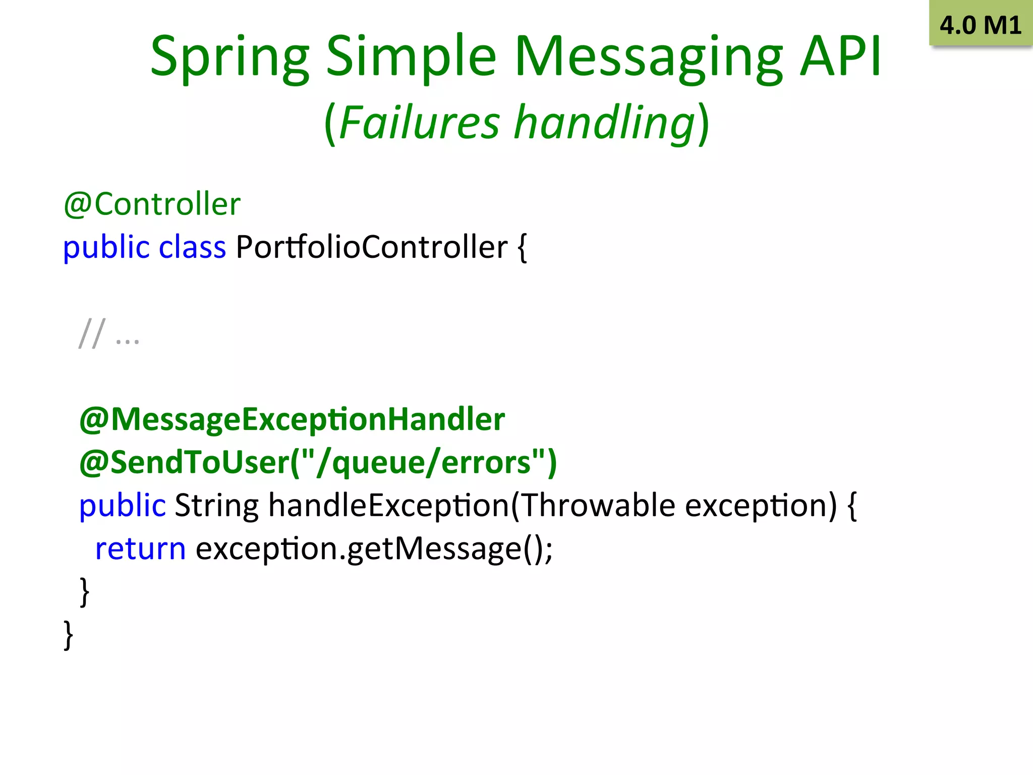 Spring	
  Simple	
  Messaging	
  API	
  
(Failures	
  handling)	
  

@Controller 	
  	
  
public	
  class	
  Por~olioController	
  { 	
  	
  
	
  
	
  	
  
	
  	
  //	
  ... 	
  	
  
	
  
	
  	
  
	
  	
  @MessageExcep9onHandler	
  
	
  	
  @SendToUser("/queue/errors") 	
  	
  
	
  	
  public	
  String	
  handleExcepSon(Throwable	
  excepSon)	
  { 	
  	
  
	
  	
  	
  	
  return	
  excepSon.getMessage(); 	
  	
  
	
  	
  }
	
  	
  
}
	
  	
  
	
  

4.0	
  M1	
  

 