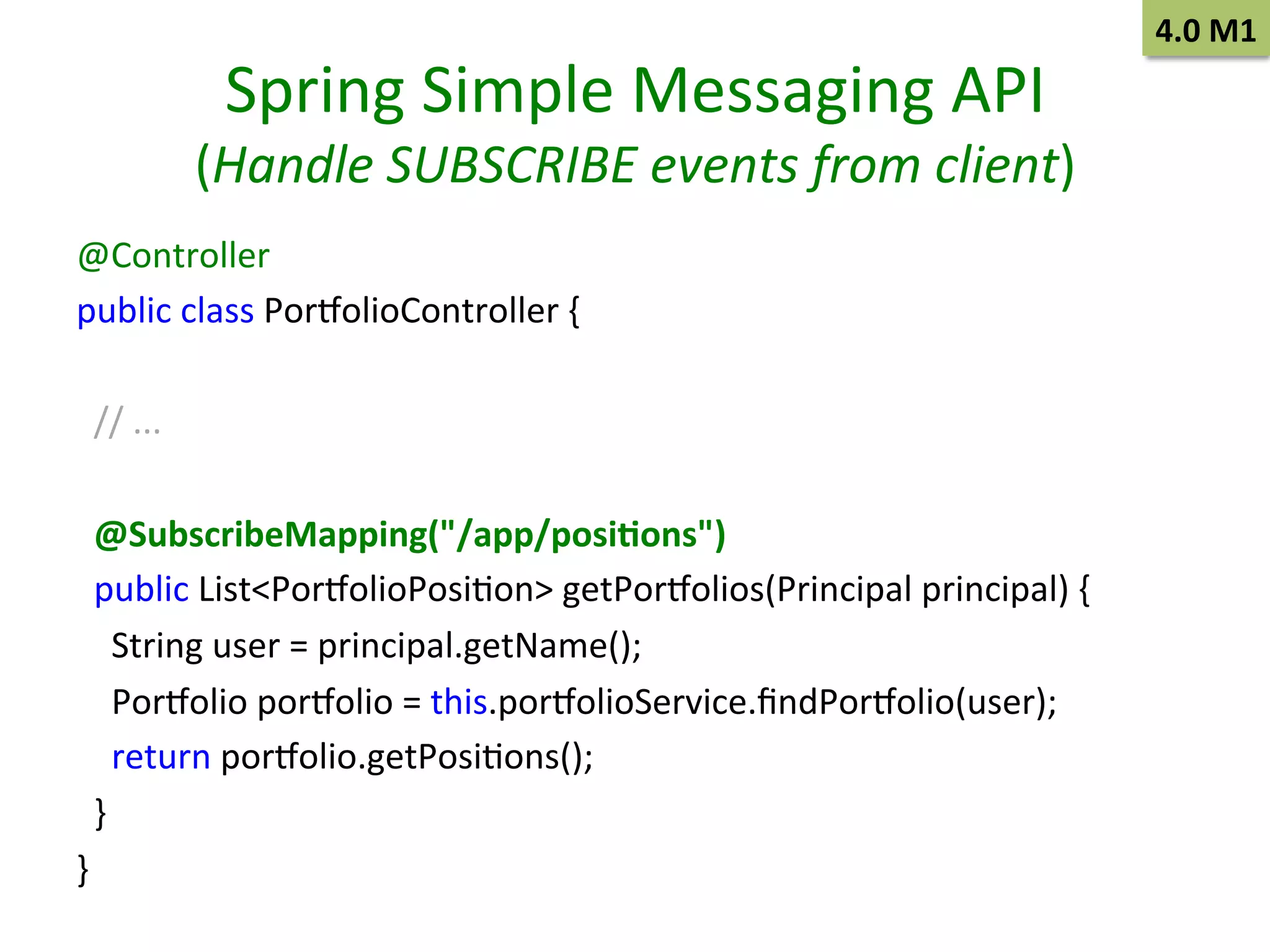 Spring	
  Simple	
  Messaging	
  API	
  

(Handle	
  SUBSCRIBE	
  events	
  from	
  client)	
  
@Controller 	
  	
  
public	
  class	
  Por~olioController	
  {	
  	
  
	
  
	
  	
  
	
  	
  //	
  ... 	
  	
  
	
  
	
  	
  
	
  	
  @SubscribeMapping("/app/posi9ons")
	
  	
  
	
  	
  public	
  List<Por~olioPosiSon>	
  getPor~olios(Principal	
  principal)	
  {	
  	
  
	
  	
  	
  	
  String	
  user	
  =	
  principal.getName();
	
  	
  
	
  	
  	
  	
  Por~olio	
  por~olio	
  =	
  this.por~olioService.ﬁndPor~olio(user); 	
  	
  
	
  	
  	
  	
  return	
  por~olio.getPosiSons();
	
  	
  
	
  	
  }
	
  	
  
}
	
  	
  
	
  

4.0	
  M1	
  

 