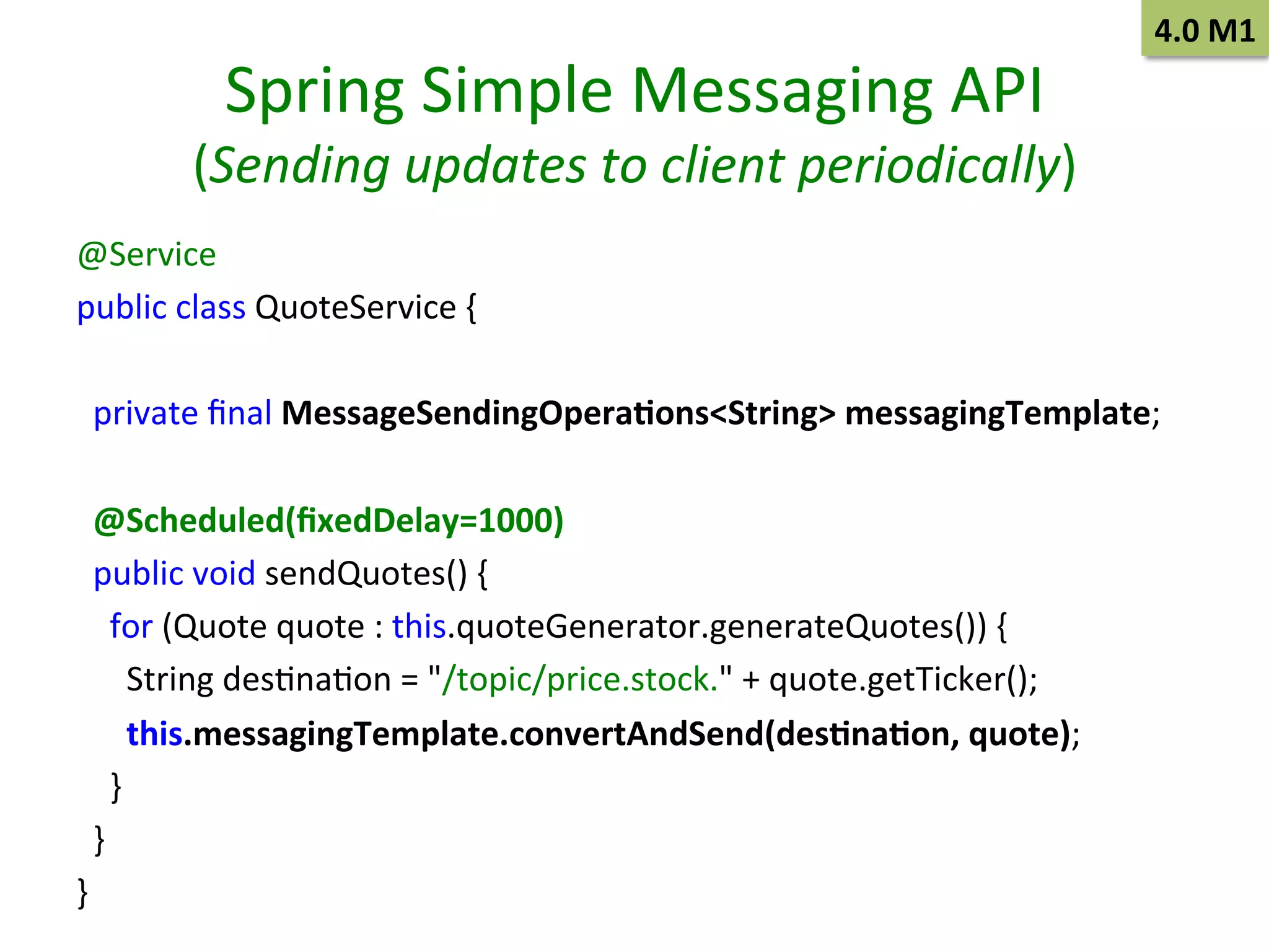 Spring	
  Simple	
  Messaging	
  API	
  

4.0	
  M1	
  

(Sending	
  updates	
  to	
  client	
  periodically)	
  
@Service
	
  	
  
public	
  class	
  QuoteService	
  {
	
  	
  
	
  
	
  	
  
	
  	
  private	
  ﬁnal	
  MessageSendingOpera9ons<String>	
  messagingTemplate;	
  
	
  	
  
	
  	
  @Scheduled(ﬁxedDelay=1000) 	
  	
  
	
  	
  public	
  void	
  sendQuotes()	
  {
	
  	
  
	
  	
  	
  	
  for	
  (Quote	
  quote	
  :	
  this.quoteGenerator.generateQuotes())	
  {
	
  	
  
	
  	
  	
  	
  	
  	
  String	
  desSnaSon	
  =	
  "/topic/price.stock."	
  +	
  quote.getTicker(); 	
  	
  
	
  	
  	
  	
  	
  	
  this.messagingTemplate.convertAndSend(des9na9on,	
  quote);	
  	
  
	
  	
  	
  	
  }
	
  	
  
	
  	
  }
	
  	
  
}
	
  	
  

 