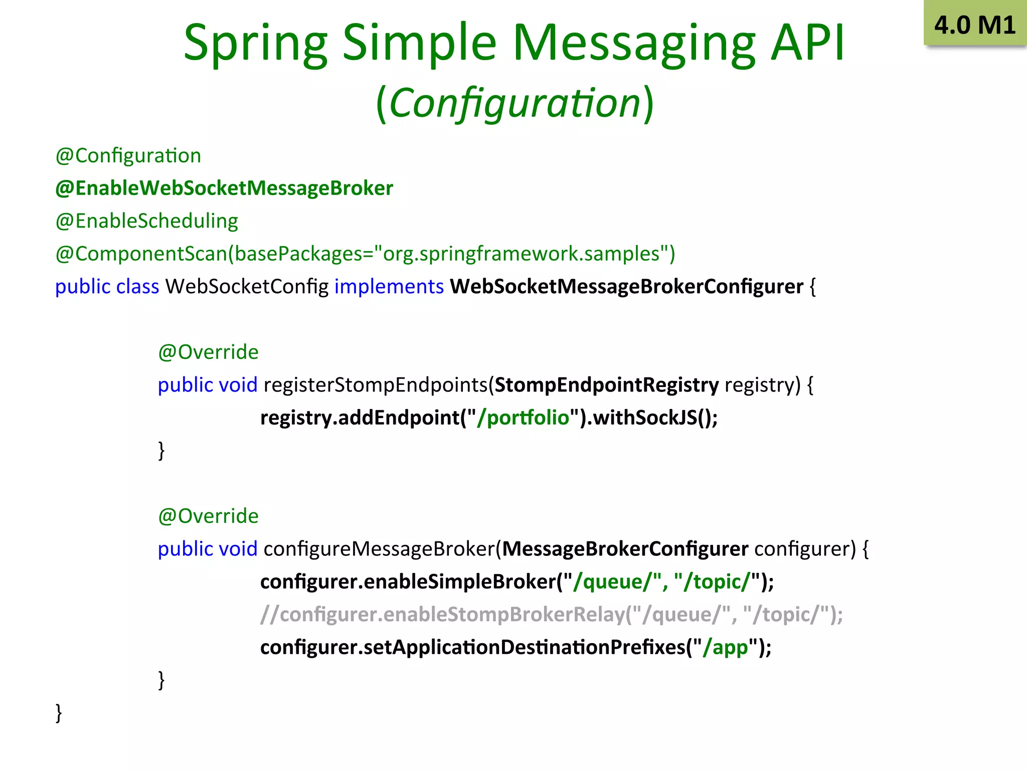 Spring	
  Simple	
  Messaging	
  API	
  
(Conﬁgura/on)	
  

@ConﬁguraSon	
  
@EnableWebSocketMessageBroker	
  
@EnableScheduling	
  
@ComponentScan(basePackages="org.springframework.samples")	
  
public	
  class	
  WebSocketConﬁg	
  implements	
  WebSocketMessageBrokerConﬁgurer	
  {	
  
	
  
	
  @Override	
  
	
  public	
  void	
  registerStompEndpoints(StompEndpointRegistry	
  registry)	
  {	
  
	
  
	
  registry.addEndpoint("/porholio").withSockJS();	
  
	
  }	
  
	
  
	
  @Override	
  
	
  public	
  void	
  conﬁgureMessageBroker(MessageBrokerConﬁgurer	
  conﬁgurer)	
  {	
  
	
  
	
  conﬁgurer.enableSimpleBroker("/queue/",	
  "/topic/");	
  
	
  
	
  //conﬁgurer.enableStompBrokerRelay("/queue/",	
  "/topic/");	
  
	
  
	
  conﬁgurer.setApplica9onDes9na9onPreﬁxes("/app");	
  
	
  }	
  
}	
  

4.0	
  M1	
  

 