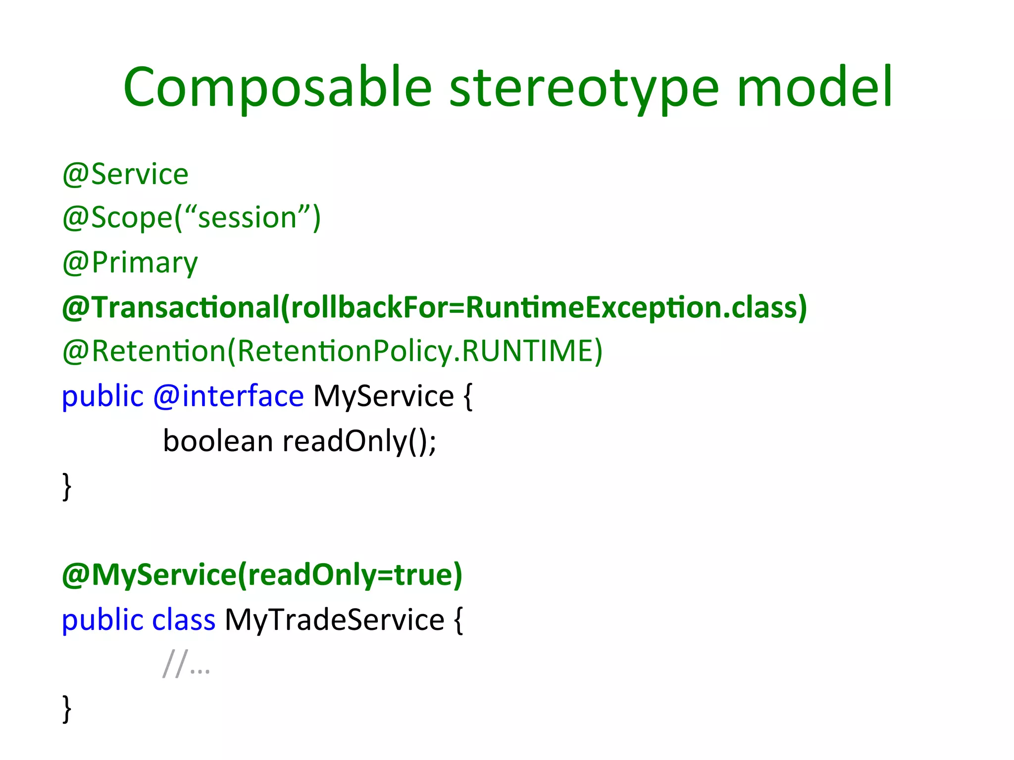 Composable	
  stereotype	
  model	
  
@Service	
  
@Scope(“session”)	
  
@Primary	
  
@Transac9onal(rollbackFor=Run9meExcep9on.class)	
  
@RetenSon(RetenSonPolicy.RUNTIME)	
  
public	
  @interface	
  MyService	
  {	
  
	
  boolean	
  readOnly();	
  
}	
  
	
  
@MyService(readOnly=true)	
  
public	
  class	
  MyTradeService	
  {	
  
	
  //…	
  
}	
  

 