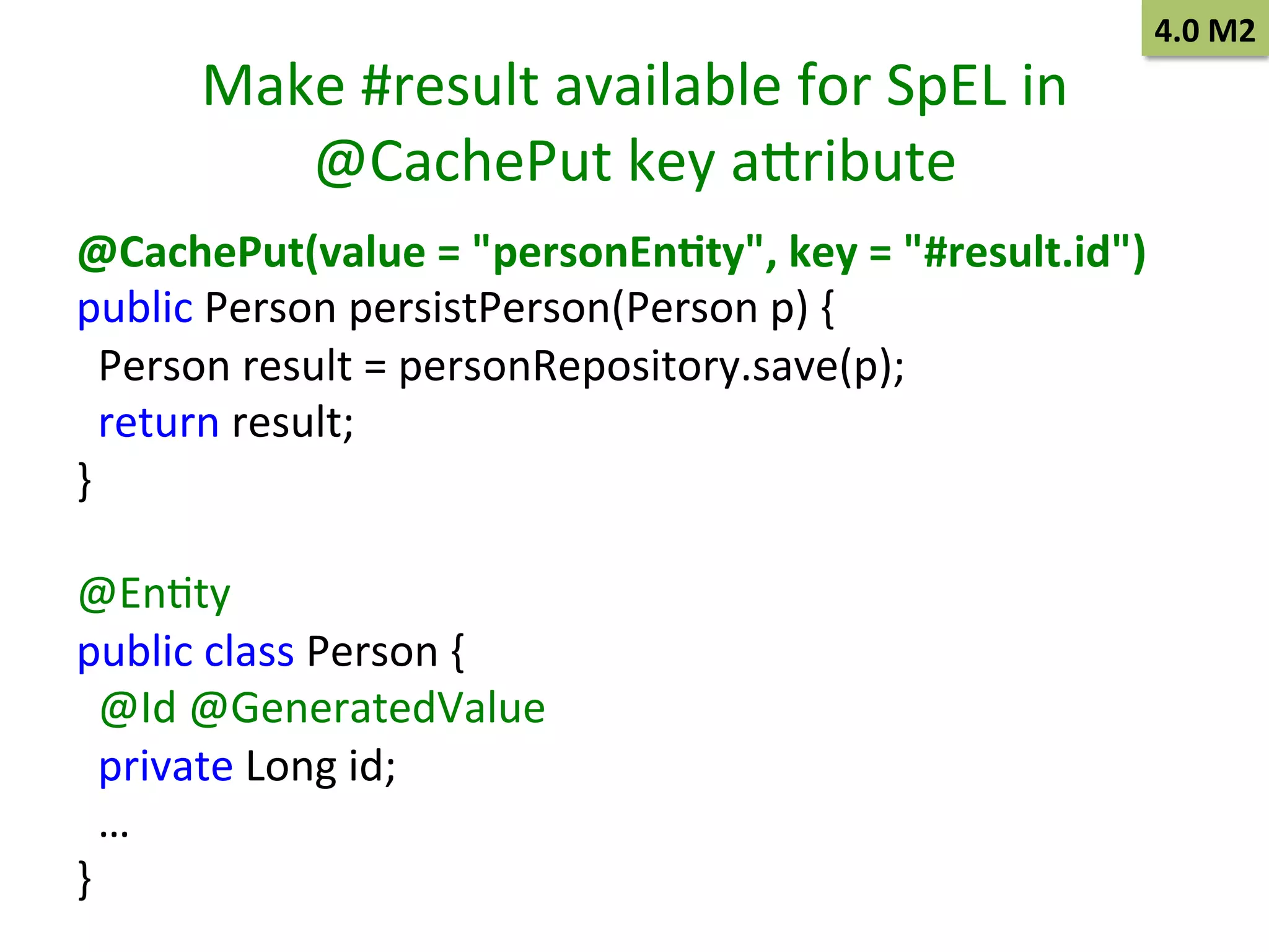 Make	
  #result	
  available	
  for	
  SpEL	
  in	
  
@CachePut	
  key	
  abribute	
  

4.0	
  M2	
  

@CachePut(value	
  =	
  "personEn9ty",	
  key	
  =	
  "#result.id")	
  
public	
  Person	
  persistPerson(Person	
  p)	
  {	
  
	
  	
  Person	
  result	
  =	
  personRepository.save(p);	
  
	
  	
  return	
  result;	
  
}	
  
	
  
@EnSty	
  
public	
  class	
  Person	
  {	
  
	
  	
  @Id	
  @GeneratedValue	
  
	
  	
  private	
  Long	
  id;	
  
	
  	
  …	
  
}	
  

 
