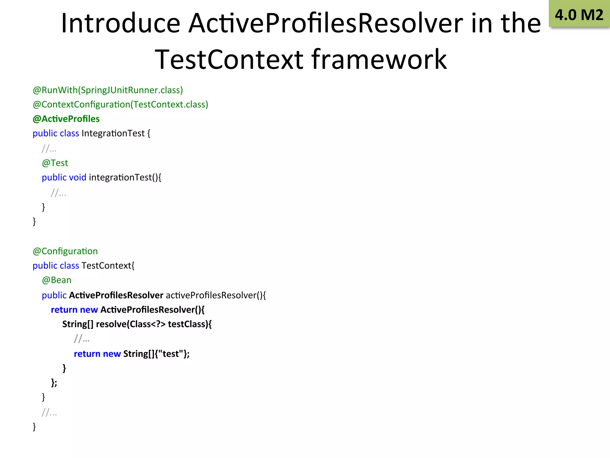 Introduce	
  AcSveProﬁlesResolver	
  in	
  the	
  
TestContext	
  framework	
  
@RunWith(SpringJUnitRunner.class)	
  
@ContextConﬁguraSon(TestContext.class)	
  
@Ac9veProﬁles	
  
public	
  class	
  IntegraSonTest	
  {	
  
	
  	
  	
  	
  //…	
  
	
  	
  	
  	
  @Test	
  
	
  	
  	
  	
  public	
  void	
  integraSonTest(){	
  
	
  	
  	
  	
  	
  	
  	
  	
  //...	
  
	
  	
  	
  	
  }	
  
}	
  
	
  
@ConﬁguraSon	
  
public	
  class	
  TestContext{	
  
	
  	
  	
  	
  @Bean	
  
	
  	
  	
  	
  public	
  Ac9veProﬁlesResolver	
  acSveProﬁlesResolver(){	
  
	
  	
  	
  	
  	
  	
  	
  	
  return	
  new	
  Ac9veProﬁlesResolver(){	
  
	
  	
  	
  	
  	
  	
  	
  	
  	
  	
  	
  	
  	
  String[]	
  resolve(Class<?>	
  testClass){	
  
	
  	
  	
  	
  	
  	
  	
  	
  	
  	
  	
  	
  	
  	
  	
  	
  	
  	
  //…	
  
	
  	
  	
  	
  	
  	
  	
  	
  	
  	
  	
  	
  	
  	
  	
  	
  	
  	
  return	
  new	
  String[]{"test"};	
  
	
  	
  	
  	
  	
  	
  	
  	
  	
  	
  	
  	
  	
  }	
  
	
  	
  	
  	
  	
  	
  	
  	
  };	
  
	
  	
  	
  	
  }	
  
	
  	
  	
  	
  //...	
  
}	
  

4.0	
  M2	
  

 