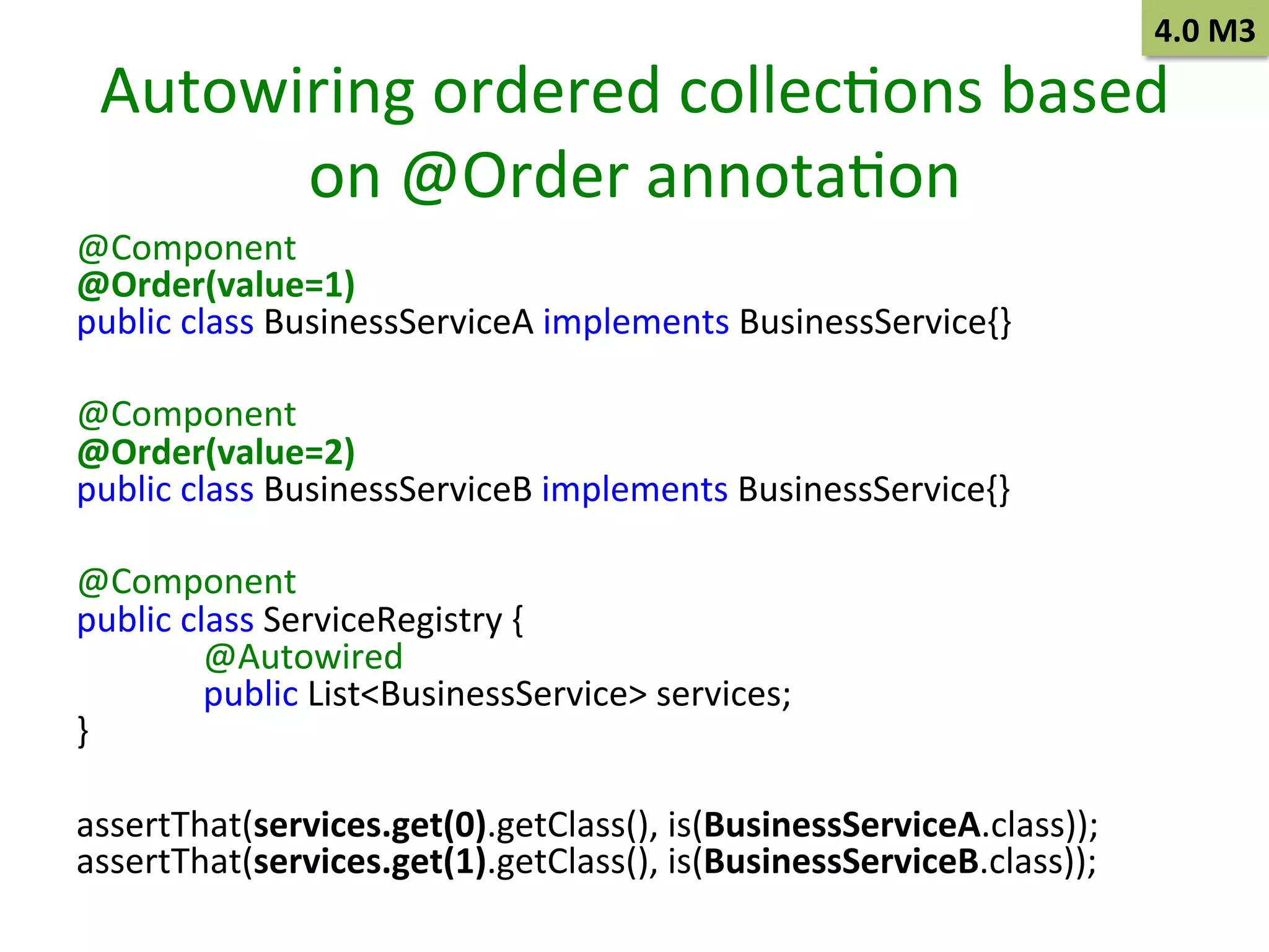 4.0	
  M3	
  

Autowiring	
  ordered	
  collecSons	
  based	
  
on	
  @Order	
  annotaSon	
  
@Component	
  
@Order(value=1)	
  
public	
  class	
  BusinessServiceA	
  implements	
  BusinessService{}	
  
	
  
@Component	
  
@Order(value=2)	
  
public	
  class	
  BusinessServiceB	
  implements	
  BusinessService{}	
  
	
  
@Component	
  
public	
  class	
  ServiceRegistry	
  {	
  
	
  @Autowired	
  
	
  public	
  List<BusinessService>	
  services;	
  
}	
  
	
  
assertThat(services.get(0).getClass(),	
  is(BusinessServiceA.class));	
  
assertThat(services.get(1).getClass(),	
  is(BusinessServiceB.class));	
  

 