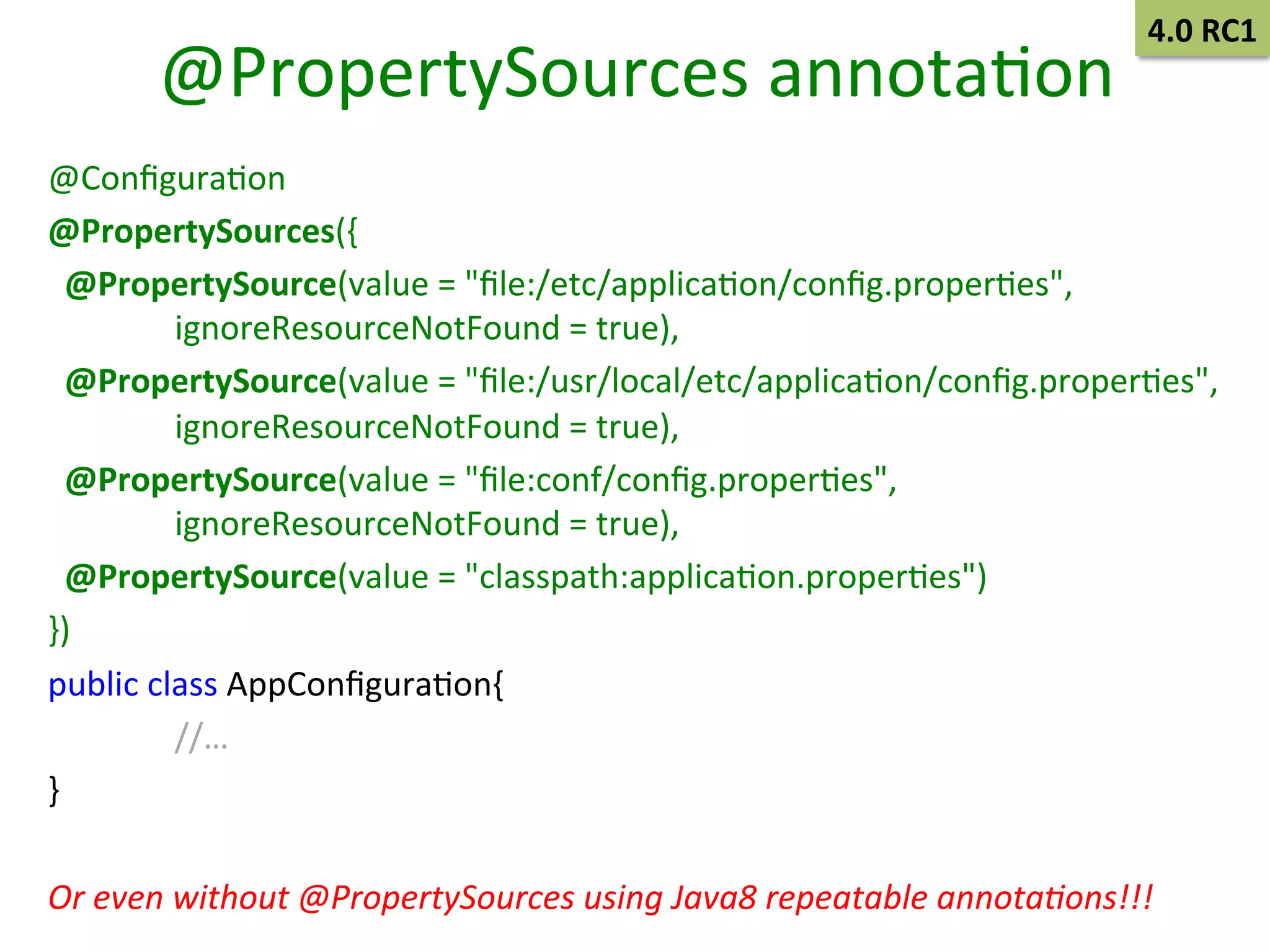 @PropertySources	
  annotaSon	
  

4.0	
  RC1	
  

@ConﬁguraSon	
  
@PropertySources({	
  
	
  	
  @PropertySource(value	
  =	
  "ﬁle:/etc/applicaSon/conﬁg.properSes",	
  
	
  ignoreResourceNotFound	
  =	
  true),	
  
	
  	
  @PropertySource(value	
  =	
  "ﬁle:/usr/local/etc/applicaSon/conﬁg.properSes",	
  
	
  ignoreResourceNotFound	
  =	
  true),	
  
	
  	
  @PropertySource(value	
  =	
  "ﬁle:conf/conﬁg.properSes",	
  
	
  ignoreResourceNotFound	
  =	
  true),	
  
	
  	
  @PropertySource(value	
  =	
  "classpath:applicaSon.properSes")	
  
})	
  
public	
  class	
  AppConﬁguraSon{	
  
	
  //…	
  
}	
  
	
  
Or	
  even	
  without	
  @PropertySources	
  using	
  Java8	
  repeatable	
  annota/ons!!!	
  

 