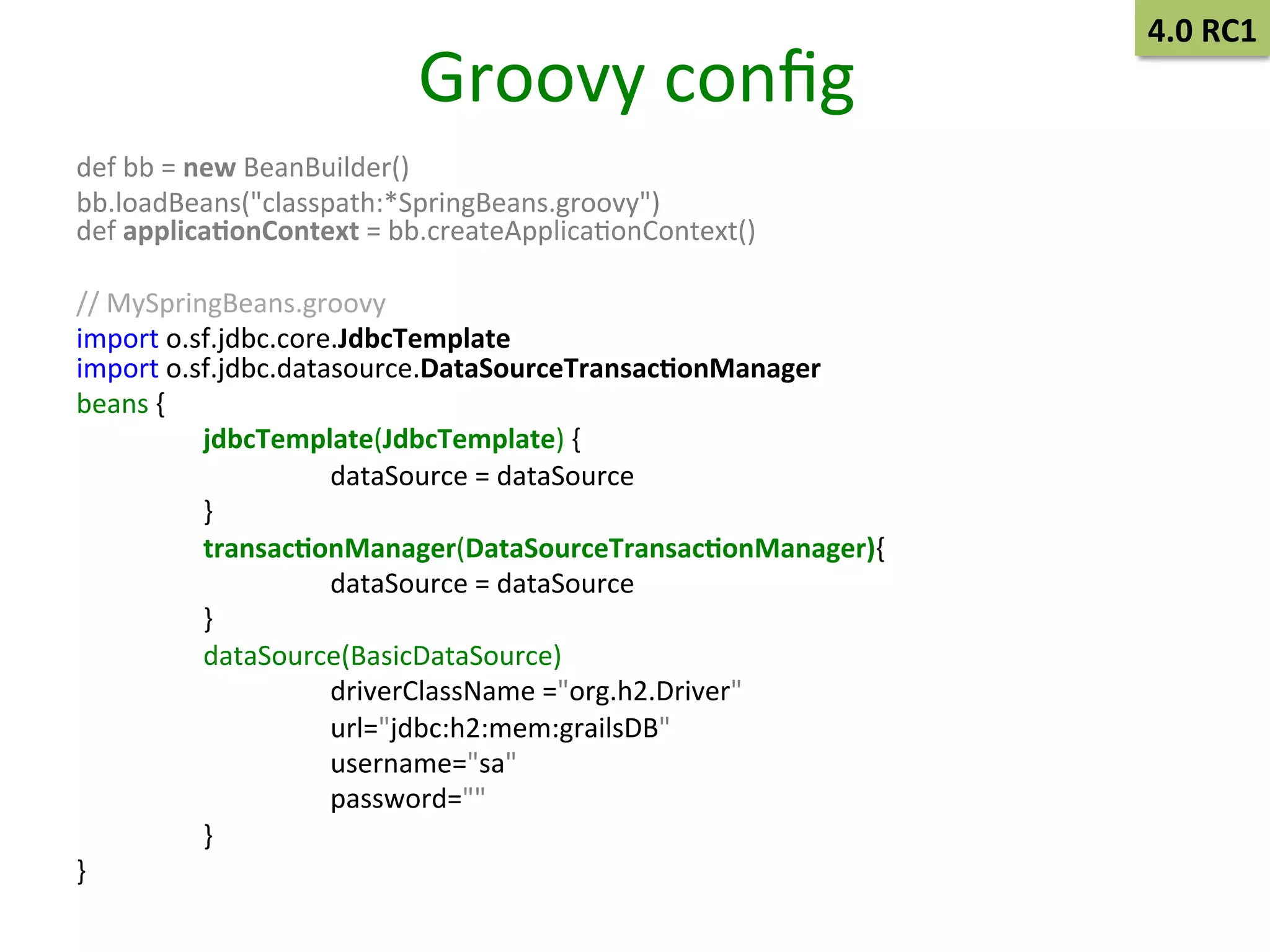Groovy	
  conﬁg	
  
def	
  bb	
  =	
  new	
  BeanBuilder()	
  	
  
bb.loadBeans("classpath:*SpringBeans.groovy")	
  
def	
  applica9onContext	
  =	
  bb.createApplicaSonContext()	
  	
  
	
  
//	
  MySpringBeans.groovy	
  	
  
import	
  o.sf.jdbc.core.JdbcTemplate	
  
import	
  o.sf.jdbc.datasource.DataSourceTransac9onManager	
  	
  
beans	
  {	
  	
  
	
  jdbcTemplate(JdbcTemplate)	
  {	
  	
  
	
  
	
  dataSource	
  =	
  dataSource	
  	
  
	
  }	
  	
  
	
  transac9onManager(DataSourceTransac9onManager){	
  	
  
	
  
	
  dataSource	
  =	
  dataSource	
  	
  
	
  }	
  	
  
	
  dataSource(BasicDataSource)	
  
	
  
	
  driverClassName	
  ="org.h2.Driver"	
  
	
  
	
  url="jdbc:h2:mem:grailsDB"	
  
	
  
	
  username="sa"	
  
	
  
	
  password=""	
  
	
  }	
  
}	
  	
  

4.0	
  RC1	
  

 