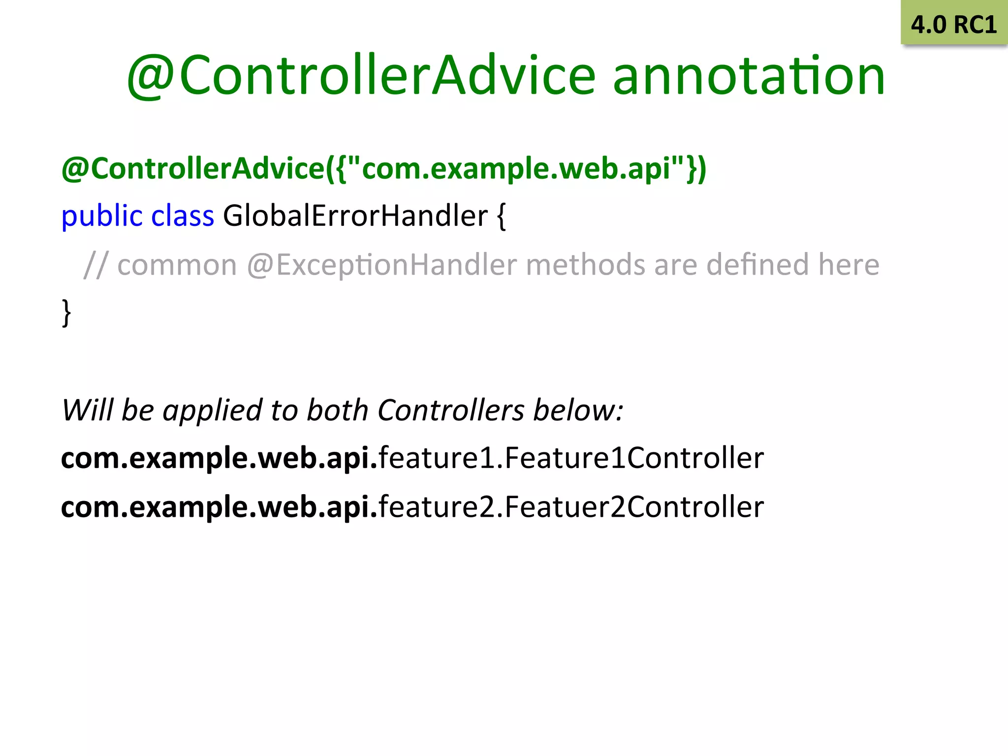 @ControllerAdvice	
  annotaSon	
  
@ControllerAdvice({"com.example.web.api"})	
  
public	
  class	
  GlobalErrorHandler	
  {	
  	
  
	
  	
  	
  //	
  common	
  @ExcepSonHandler	
  methods	
  are	
  deﬁned	
  here	
  
}	
  
	
  
Will	
  be	
  applied	
  to	
  both	
  Controllers	
  below:	
  
com.example.web.api.feature1.Feature1Controller	
  	
  
com.example.web.api.feature2.Featuer2Controller	
  

4.0	
  RC1	
  

 
