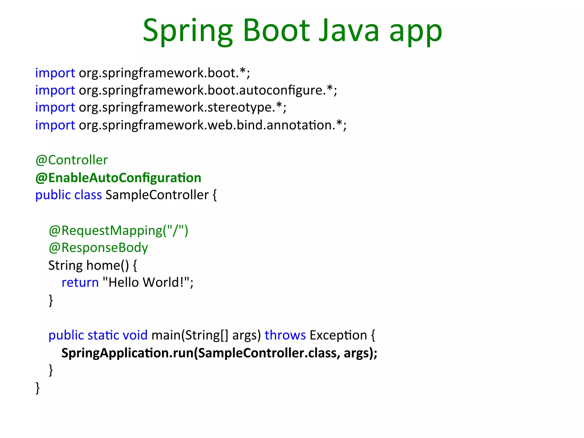 Spring	
  Boot	
  Java	
  app	
  
import	
  org.springframework.boot.*;	
  
import	
  org.springframework.boot.autoconﬁgure.*;	
  
import	
  org.springframework.stereotype.*;	
  
import	
  org.springframework.web.bind.annotaSon.*;	
  
	
  
@Controller	
  
@EnableAutoConﬁgura9on	
  
public	
  class	
  SampleController	
  {	
  
	
  
	
  	
  	
  	
  @RequestMapping("/")	
  
	
  	
  	
  	
  @ResponseBody	
  
	
  	
  	
  	
  String	
  home()	
  {	
  
	
  	
  	
  	
  	
  	
  	
  	
  return	
  "Hello	
  World!";	
  
	
  	
  	
  	
  }	
  
	
  
	
  	
  	
  	
  public	
  staSc	
  void	
  main(String[]	
  args)	
  throws	
  ExcepSon	
  {	
  
	
  	
  	
  	
  	
  	
  	
  	
  SpringApplica9on.run(SampleController.class,	
  args);	
  
	
  	
  	
  	
  }	
  
}	
  
	
  

 