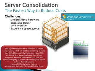 Challenges:
       •Underutilized hardware
       •Excessive power
        consumption
       •Expensive space across
        datacenter and branch
        offices




   “We expect to consolidate an additional 75 servers
using Hyper-V, which will lead to a cost savings of more
  than $325,000 annually. By the time we hit our fifth
    virtual machine, we’ve usually paid for the host.
   Long term, we will be able to reduce our total data
center holdings by 75 percent—from nearly 400 servers       Server
              to fewer than 100 servers.”
            Robert McShinsky Senior Systems
                                                           Utilization
  Administrator, Dartmouth-Hitchcock Medical Center
 