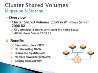 • Overview
 − Cluster Shared Volumes (CSV) in Windows Server
   2008 R2
  − CSV provides a single consistent file name space
  − All Windows Server 2008 R2 Server servers see the same
    storage
  Benefits
    Easy setup; Uses NTFS
    No reformatting SANs
    Create one big data store
    No more drive letter problems
    Existing tools just work
    Highly recommended for live migration scenarios
 