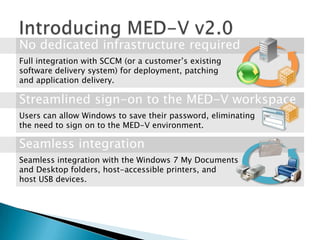 Full integration with SCCM (or a customer’s existing
software delivery system) for deployment, patching
and application delivery.



Users can allow Windows to save their password, eliminating
the need to sign on to the MED-V environment.



Seamless integration with the Windows 7 My Documents
and Desktop folders, host-accessible printers, and
host USB devices.
 