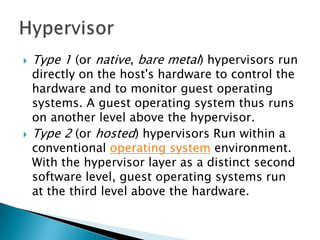    Type 1 (or native, bare metal) hypervisors run
    directly on the host's hardware to control the
    hardware and to monitor guest operating
    systems. A guest operating system thus runs
    on another level above the hypervisor.
   Type 2 (or hosted) hypervisors Run within a
    conventional operating system environment.
    With the hypervisor layer as a distinct second
    software level, guest operating systems run
    at the third level above the hardware.
 