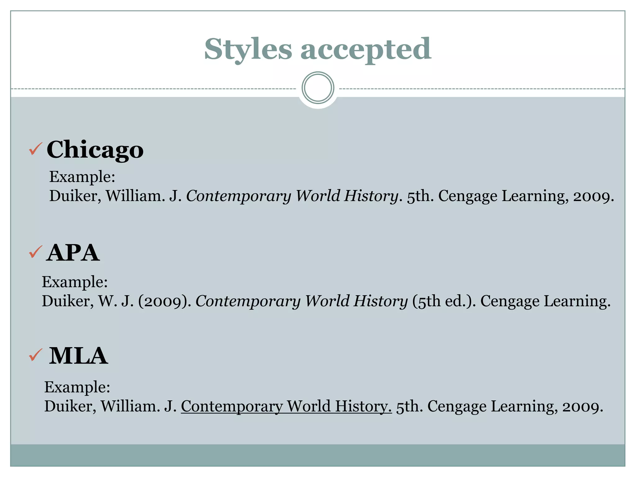 Styles accepted


 Chicago
  Example:
  Duiker, William. J. Contemporary World History. 5th. Cengage Learning, 2009.


 APA
 Example:
 Duiker, W. J. (2009). Contemporary World History (5th ed.). Cengage Learning.


 MLA
 Example:
 Duiker, William. J. Contemporary World History. 5th. Cengage Learning, 2009.
 