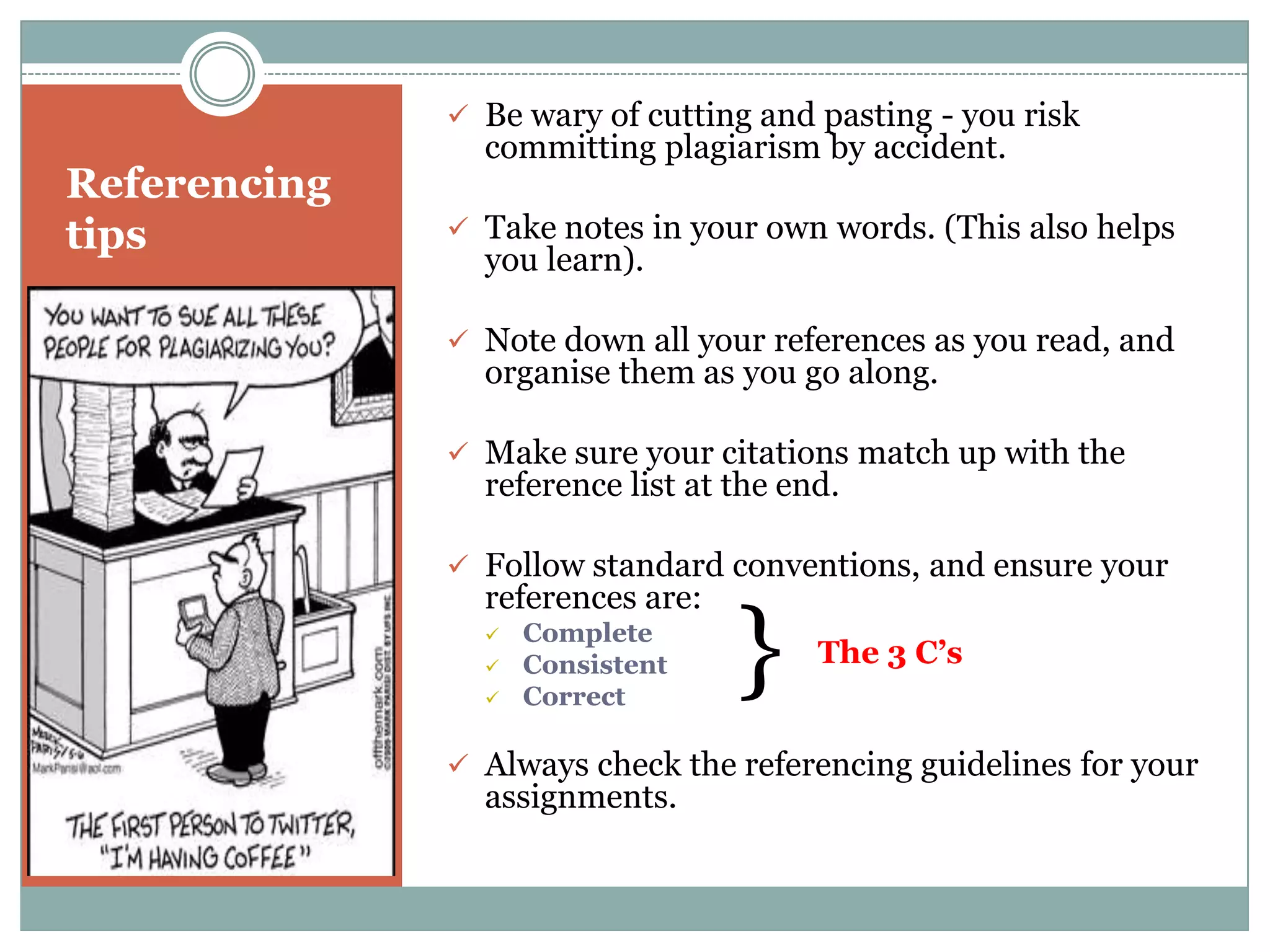  Be wary of cutting and pasting - you risk
                committing plagiarism by accident.
Referencing
tips           Take notes in your own words. (This also helps
                you learn).

               Note down all your references as you read, and
                organise them as you go along.

               Make sure your citations match up with the
                reference list at the end.

               Follow standard conventions, and ensure your
                references are:
                
                
                
                    Complete
                    Consistent
                    Correct
                                  }     The 3 C’s


               Always check the referencing guidelines for your
                assignments.
 