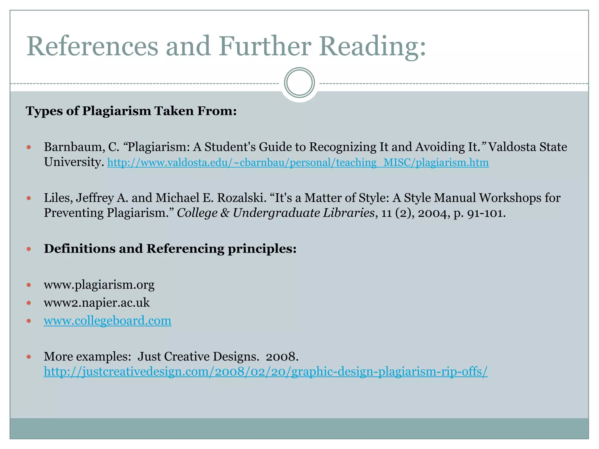References and Further Reading:

Types of Plagiarism Taken From:

   Barnbaum, C. “Plagiarism: A Student's Guide to Recognizing It and Avoiding It.” Valdosta State
    University. http://www.valdosta.edu/~cbarnbau/personal/teaching_MISC/plagiarism.htm

   Liles, Jeffrey A. and Michael E. Rozalski. “It's a Matter of Style: A Style Manual Workshops for
    Preventing Plagiarism.” College & Undergraduate Libraries, 11 (2), 2004, p. 91-101.

   Definitions and Referencing principles:

 www.plagiarism.org
 www2.napier.ac.uk
 www.collegeboard.com


   More examples: Just Creative Designs. 2008.
    http://justcreativedesign.com/2008/02/20/graphic-design-plagiarism-rip-offs/
 