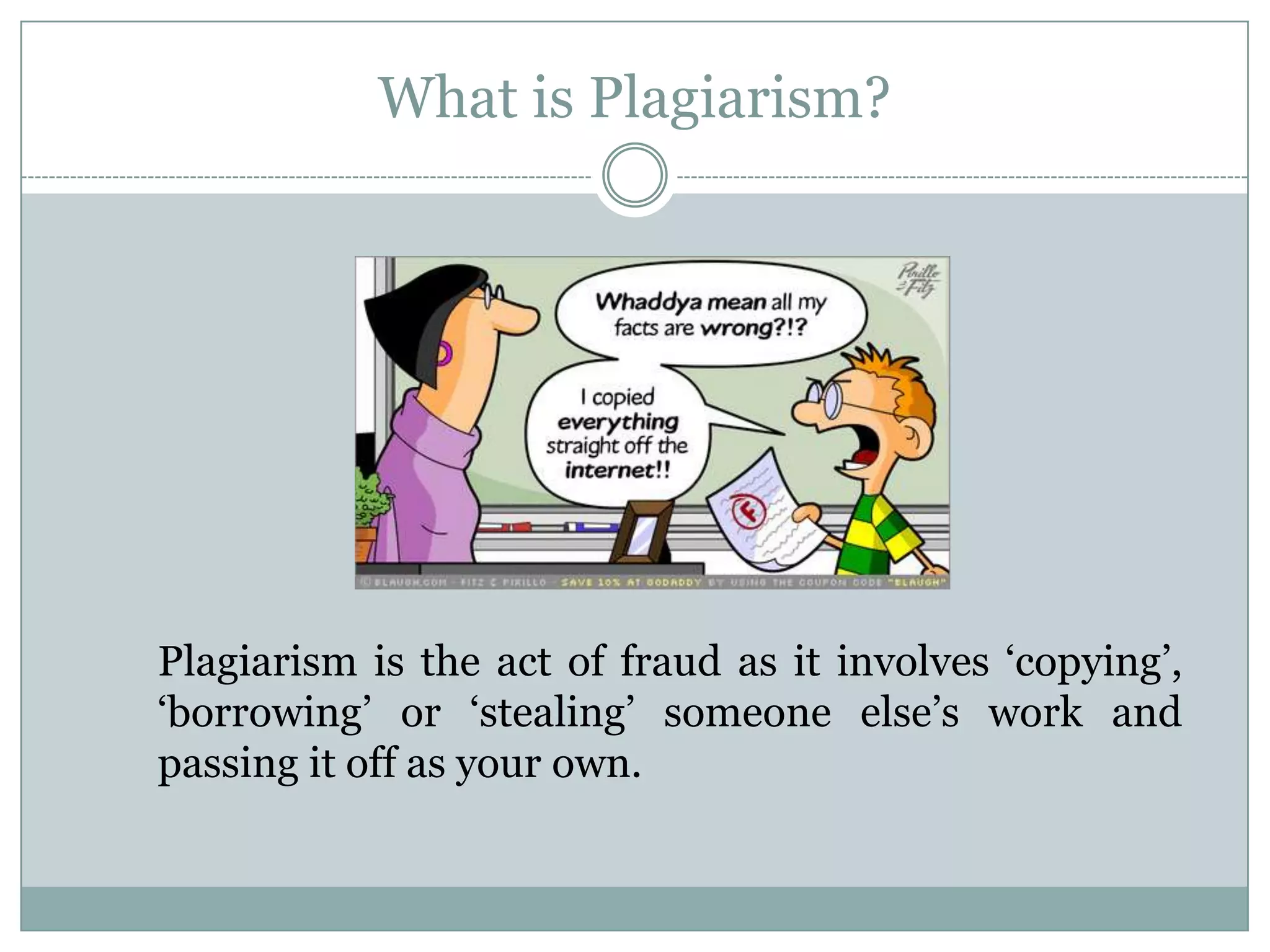 What is Plagiarism?




Plagiarism is the act of fraud as it involves „copying‟,
„borrowing‟ or „stealing‟ someone else‟s work and
passing it off as your own.
 