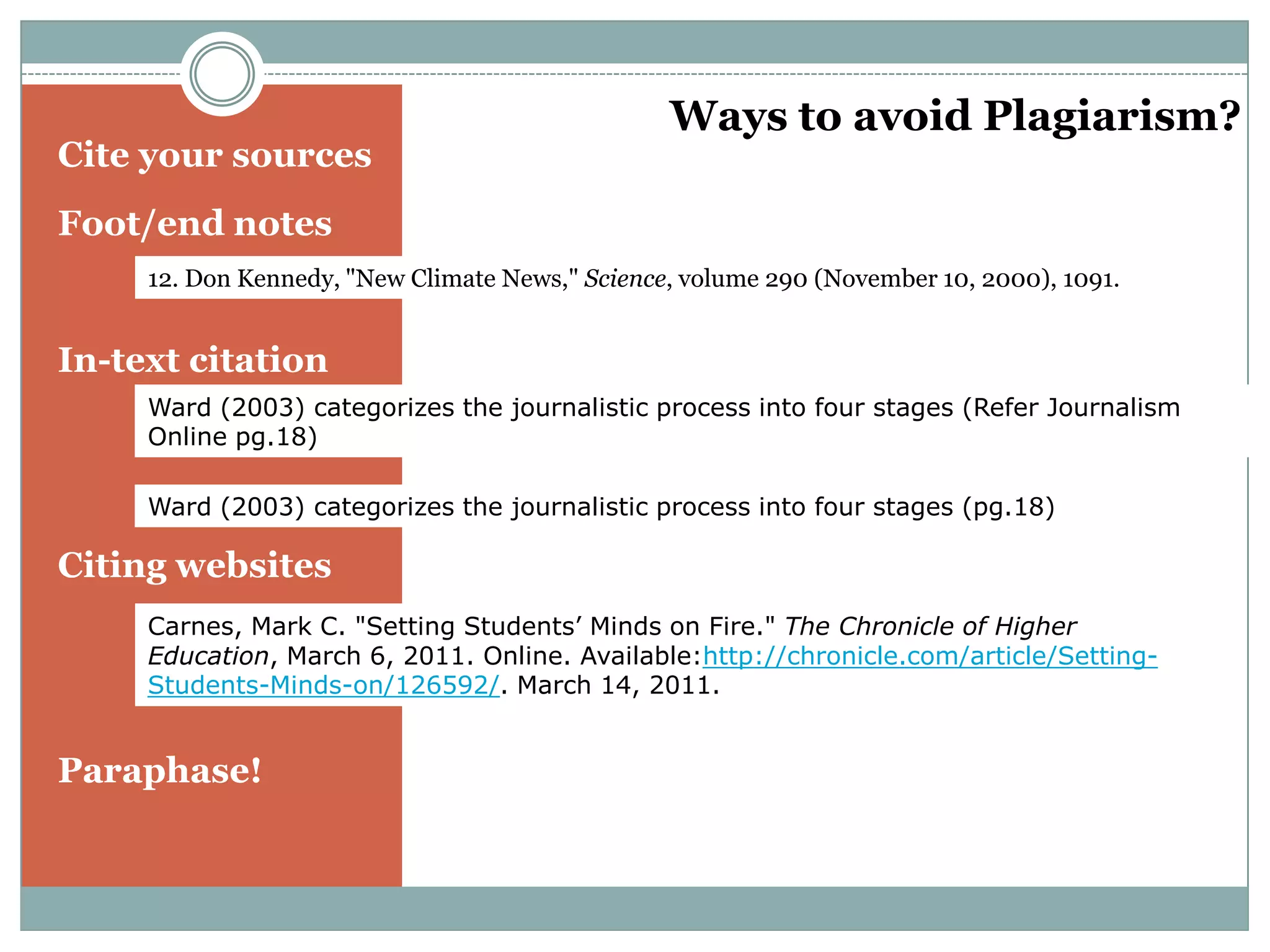 Ways to avoid Plagiarism?
Cite your sources
Foot/end notes
     12. Don Kennedy, "New Climate News," Science, volume 290 (November 10, 2000), 1091.


In-text citation
     Ward (2003) categorizes the journalistic process into four stages (Refer Journalism
     Online pg.18)

     Ward (2003) categorizes the journalistic process into four stages (pg.18)

Citing websites
     Carnes, Mark C. "Setting Students’ Minds on Fire." The Chronicle of Higher
     Education, March 6, 2011. Online. Available:http://chronicle.com/article/Setting-
     Students-Minds-on/126592/. March 14, 2011.


Paraphase!
 