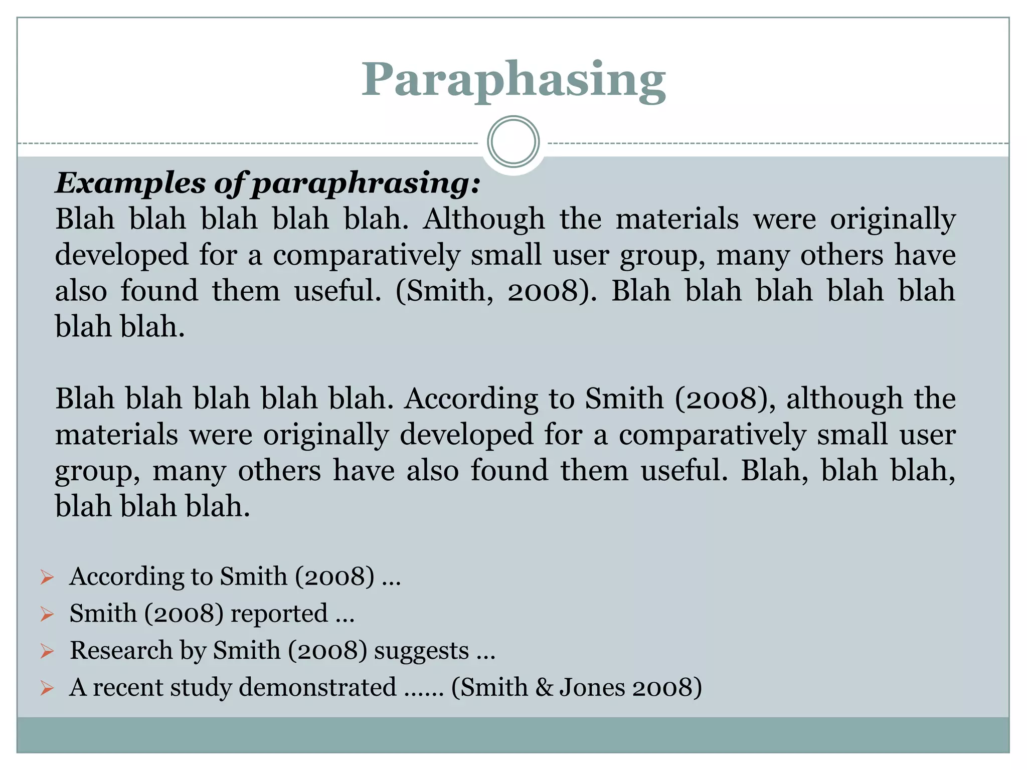 Paraphasing

 Examples of paraphrasing:
 Blah blah blah blah blah. Although the materials were originally
 developed for a comparatively small user group, many others have
 also found them useful. (Smith, 2008). Blah blah blah blah blah
 blah blah.

 Blah blah blah blah blah. According to Smith (2008), although the
 materials were originally developed for a comparatively small user
 group, many others have also found them useful. Blah, blah blah,
 blah blah blah.

 According to Smith (2008) …
 Smith (2008) reported …
 Research by Smith (2008) suggests …
 A recent study demonstrated …… (Smith & Jones 2008)
 