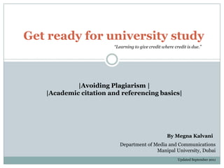 Get ready for university study
                        “Learning to give credit where credit is due.”




            |Avoiding Plagiarism |
   |Academic citation and referencing basics|




                                                   By Megna Kalvani
                          Department of Media and Communications
                                         Manipal University, Dubai
                                                         Updated September 2011
 