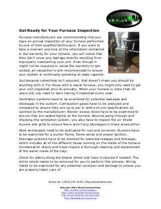 Get Ready for Your Furnace Inspection
Furnace manufacturers are recommending that you
have an annual inspection of your furnace performed
by one of their qualified technicians. If you were to
take a moment and look at the information contained
in the warranty for your furnace, you will notice that
they don’t cover any damage directly resulting from
improperly maintaining your unit. Even though it
might not be required or cause the warranty to get
voided, an inspection is still recommended to ensure
your system is continually operating at peak capacity.
Just because something isn’t required, that doesn’t mean you should do
anything with it. For those with a newer furnace, you might only need to get
your unit inspected once bi-annually. When your furnace is more than 10
years old, you need to start having it inspected every year.
Ventilation systems need to be examined for potential leakages and
blockages in the system. Combustion gases have to be analyzed and
compared to ensure they are up to par in terms of unit specifications as
outlined by the manufacturer. Blower access doors have to be examined to
ensure they are sealed tightly at the furnace. Beyond going through and
checking the ventilation system, you also have to inspect the air intake
louvers and grills to ensure there aren’t any blockages in those areas either.
Heat exchangers need to be evaluated for rust and corrosion. Burners have
to be examined for a burner flame, flame sense and proper ignition.
Drainage systems have to be checked for potential leakage and blockage,
which includes all of the different hoses running on the inside of the furnace.
Condensation drains and traps require a thorough cleaning and replacement
of the water inside of the trap.
Check for debris along the blower wheel and have it cleaned if needed. The
entire wheel needs to be removed for you to perform this process. Wiring
needs to be examined for any potential corrosion and damage to ensure you
are properly taken care of.

Enviro Air | (919) 375-4139 | http://enviroairnc.com
Discover More Great Content Here
http://twitter.com/enviroairnc
http://www.youtube.com/yourhvac
http://www.pinterest.com/anviroair
http://facebook.com/yourhvac

 