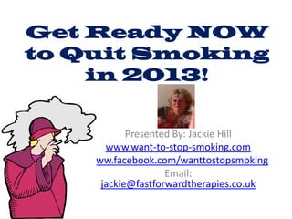 Get Ready NOW
to Quit Smoking
    in 2013!


           Presented By: Jackie Hill
      www.want-to-stop-smoking.com
   www.facebook.com/wanttostopsmoking
                   Email:
     jackie@fastforwardtherapies.co.uk
 