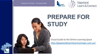 Prepare For Study – A visual Guide

PREPARE FOR
STUDY
Visual Guide to the Online Learning Space
http://gippslandlearnlocal.trainingvc.com.au/

 