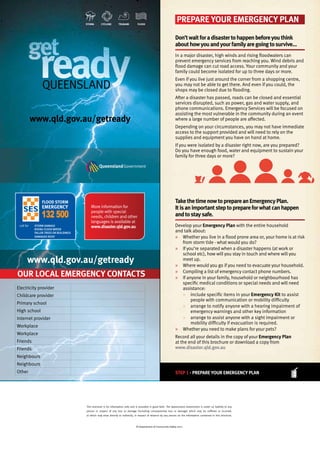 get
readyQueensland
get
readyready
get
ready
get
Queensland
readyQueensland
ready
www.qld.gov.au/getready
storm cyclone tsunami flood
PrePare your emergency Plan
Don’twaitforadisastertohappenbeforeyouthink
abouthowyouandyourfamilyaregoingtosurvive…
In a major disaster, high winds and rising floodwaters can
prevent emergency services from reaching you. Wind debris and
flood damage can cut road access. Your community and your
family could become isolated for up to three days or more.
Even if you live just around the corner from a shopping centre,
you may not be able to get there. And even if you could, the
shops may be closed due to flooding.
After a disaster has passed, roads can be closed and essential
services disrupted, such as power, gas and water supply, and
phone communications. Emergency Services will be focused on
assisting the most vulnerable in the community during an event
where a large number of people are affected.
Depending on your circumstances, you may not have immediate
access to the support provided and will need to rely on the
supplies and equipment you have on hand at home.
If you were isolated by a disaster right now, are you prepared?
Do you have enough food, water and equipment to sustain your
family for three days or more?
TakethetimenowtoprepareanemergencyPlan.
Itisanimportantsteptoprepareforwhatcanhappen
andtostaysafe.
Develop your emergency Plan with the entire household
and talk about:
» Whether you live in a flood prone area or, your home is at risk
from storm tide - what would you do?
» If you’re separated when a disaster happens (at work or
school etc), how will you stay in touch and where will you
meet up.
» Where would you go if you need to evacuate your household.
» Compiling a list of emergency contact phone numbers.
» If anyone in your family, household or neighbourhood has
specific medical conditions or special needs and will need
assistance:
» include specific items in your emergency Kit to assist
people with communication or mobility difficulty
» arrange to notify anyone with a hearing impairment of
emergency warnings and other key information
» arrange to assist anyone with a sight impairment or
mobility difficulty if evacuation is required.
» Whether you need to make plans for your pets?
Record all your details in the copy of your emergency Plan
at the end of this brochure or download a copy from
www.disaster.qld.gov.au
step 1 - prepare your emergency plan
our local emergency conTacTs
Electricity provider
Childcare provider
Primary school
High school
Internet provider
Workplace
Workplace
Friends
Friends
Neighbours
Neighbours
Other
More information for
people with special
needs, children and other
languages is available at
www.disaster.qld.gov.au
www.qld.gov.au/getready
This brochure is for information only and is provided in good faith. The Queensland Government is under no liability to any
person in respect of any loss or damage (including consequential loss or damage) which may be suffered or incurred,
or which may arise directly or indirectly, in respect of reliance by any person on the information contained in this brochure.
© Department of Community Safety 2011
2901SPD - V1(master)
our local emergency conTacTs
1598EMQ_SES_WEEK_Fridge_Magnet_09.indd 1 10/09/2009 17:10:25
More information for
people with special
needs, children and other
languages is available at
www.disaster.qld.gov.au
This brochure is for information only and is provided in good faith. The Queensland Government is under no liability to any
person in respect of any loss or damage (including consequential loss or damage) which may be suffered or incurred,
or which may arise directly or indirectly, in respect of reliance by any person on the information contained in this brochure.
© Department of Community Safety 2011
 