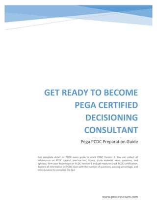 GET READY TO BECOME
PEGA CERTIFIED
DECISIONING
CONSULTANT
Pega PCDC Preparation Guide
www.processexam.com
Get complete detail on PCDC exam guide to crack PCDC Version 8. You can collect all
information on PCDC tutorial, practice test, books, study material, exam questions, and
syllabus. Firm your knowledge on PCDC Version 8 and get ready to crack PCDC certification.
Explore all information on PCDC exam with the number of questions, passing percentage, and
time duration to complete the test
 