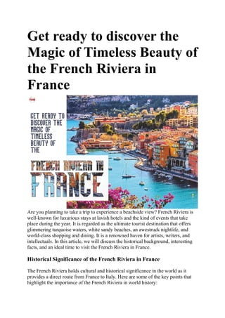 Get ready to discover the
Magic of Timeless Beauty of
the French Riviera in
France
Are you planning to take a trip to experience a beachside view? French Riviera is
well-known for luxurious stays at lavish hotels and the kind of events that take
place during the year. It is regarded as the ultimate tourist destination that offers
glimmering turquoise waters, white sandy beaches, an awestruck nightlife, and
world-class shopping and dining. It is a renowned haven for artists, writers, and
intellectuals. In this article, we will discuss the historical background, interesting
facts, and an ideal time to visit the French Riviera in France.
Historical Significance of the French Riviera in France
The French Riviera holds cultural and historical significance in the world as it
provides a direct route from France to Italy. Here are some of the key points that
highlight the importance of the French Riviera in world history:
 