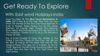 Get Ready To Explore
With East wind Holidays-India
Have You Been To The Best Travel Destinations In
India Yet? If Not, It Is The High Time That You Had
Hired The Service Of The Tour And Travel Agencies In
India To Explore These Places! Fun At The Sandy
Beaches, An Evening Walk Through The Heavenly
River Valleys And Rock-climbing In The Hilly Terrains Of
The Himalayas- There’s A Lot To Do In The Wonderful
Places Of India.
But, It Is Not Possible To Enjoy Your Holiday To The
Fullest If You Plan Things On Your Own. You Will Not
Be Able To Include All The Spots And Visit All Your
Targeted Places This Way. So, It Is Better To Go For
Travel Agencies That Will Cover Everything Within Your
Limited Time And Take You To The Right Places For
Sight-seeing.
 