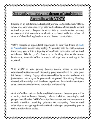 Embark on an exhilarating educational journey to Australia with VOZY,
where your aspirations converge with world-class academics and a vibrant
cultural experience. Prepare to delve into a transformative learning
environment that combines academic excellence with the allure of
Australia's breathtaking landscapes and diverse communities.
VOZY presents an unparalleled opportunity to turn your dream of study
in Australia into a captivating reality. As you step onto this path, envision
immersing yourself in a tapestry of academic innovation and cultural
enrichment. Whether you're drawn to the bustling cities or the serene
landscapes, Australia offers a mosaic of experiences waiting to be
explored.
With VOZY as your guiding beacon, unlock access to renowned
educational institutions and pioneering programs tailored to ignite your
intellectual curiosity. Engage with esteemed faculty members who are not
just mentors but catalysts for your academic growth. Seamlessly blending
theoretical knowledge with hands-on experience, these institutions foster
an environment conducive to innovation and creativity.
Australia's allure extends far beyond its classrooms. Immerse yourself in
a society that embraces diversity, where traditions intermingle, and
perspectives flourish. VOZY's comprehensive support system ensures a
smooth transition, providing guidance on everything from cultural
adaptation to navigating the educational landscape, empowering you to
thrive in this vibrant milieu.
 