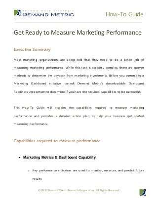 How-To Guide


Get Ready to Measure Marketing Performance

Executive Summary

Most marketing organizations are being told that they need to do a better job of

measuring marketing performance. While this task is certainly complex, there are proven

methods to determine the payback from marketing investments. Before you commit to a

Marketing Dashboard initiative, consult Demand Metric's downloadable Dashboard

Readiness Assessment to determine if you have the required capabilities to be successful.




This How-To Guide will explains the capabilities required to measure marketing

performance and provides a detailed action plan to help your business get started

measuring performance.




Capabilities required to measure performance


    Marketing Metrics & Dashboard Capability


         o Key performance indicators are used to monitor, measure, and predict future

             results


                 © 2013 Demand Metric Research Corporation. All Rights Reserved.
 