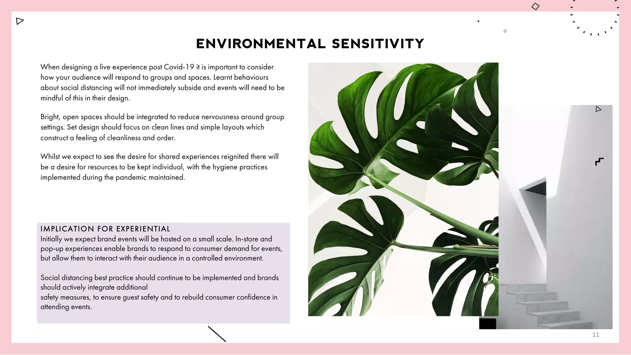 IMPLICATION FOR EXPERIENTIAL
Initially we expect brand events will be hosted on a small scale. In-store and
pop-up experiences enable brands to respond to consumer demand for events,
but allow them to interact with their audience in a controlled environment.
Social distancing best practice should continue to be implemented and brands
should actively integrate additional
safety measures, to ensure guest safety and to rebuild consumer confidence in
attending events.
ENVIRONMENTAL SENSITIVITY
When designing a live experience post Covid-19 it is important to consider
how your audience will respond to groups and spaces. Learnt behaviours
about social distancing will not immediately subside and events will need to be
mindful of this in their design.
Bright, open spaces should be integrated to reduce nervousness around group
settings. Set design should focus on clean lines and simple layouts which
construct a feeling of cleanliness and order.
Whilst we expect to see the desire for shared experiences reignited there will
be a desire for resources to be kept individual, with the hygiene practices
implemented during the pandemic maintained.
11
 