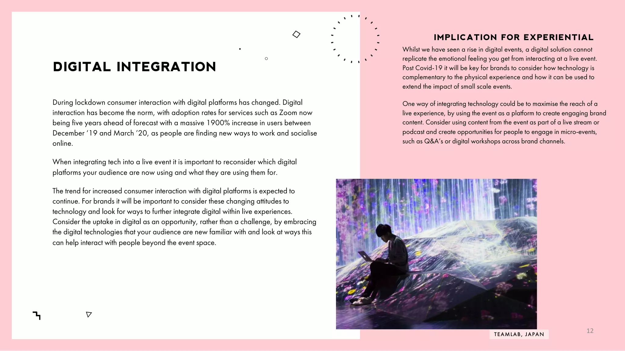 /
7
DIGITAL INTEGRATION
Whilst we have seen a rise in digital events, a digital solution cannot
replicate the emotional feeling you get from interacting at a live event.
Post Covid-19 it will be key for brands to consider how technology is
complementary to the physical experience and how it can be used to
extend the impact of small scale events.
One way of integrating technology could be to maximise the reach of a
live experience, by using the event as a platform to create engaging brand
content. Consider using content from the event as part of a live stream or
podcast and create opportunities for people to engage in micro-events,
such as Q&A’s or digital workshops across brand channels.
IMPLICATION FOR EXPERIENTIAL
During lockdown consumer interaction with digital platforms has changed. Digital
interaction has become the norm, with adoption rates for services such as Zoom now
being five years ahead of forecast with a massive 1900% increase in users between
December ‘19 and March ’20, as people are finding new ways to work and socialise
online.
When integrating tech into a live event it is important to reconsider which digital
platforms your audience are now using and what they are using them for.
The trend for increased consumer interaction with digital platforms is expected to
continue. For brands it will be important to consider these changing attitudes to
technology and look for ways to further integrate digital within live experiences.
Consider the uptake in digital as an opportunity, rather than a challenge, by embracing
the digital technologies that your audience are new familiar with and look at ways this
can help interact with people beyond the event space.
TEAMLAB, JAPAN
12
 