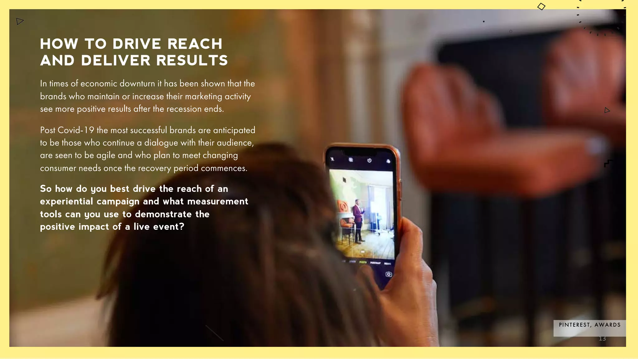 HOW TO DRIVE REACH
AND DELIVER RESULTS
In times of economic downturn it has been shown that the
brands who maintain or increase their marketing activity
see more positive results after the recession ends.
Post Covid-19 the most successful brands are anticipated
to be those who continue a dialogue with their audience,
are seen to be agile and who plan to meet changing
consumer needs once the recovery period commences.
So how do you best drive the reach of an
experiential campaign and what measurement
tools can you use to demonstrate the
positive impact of a live event?
PINTEREST, AWARDS
13
 