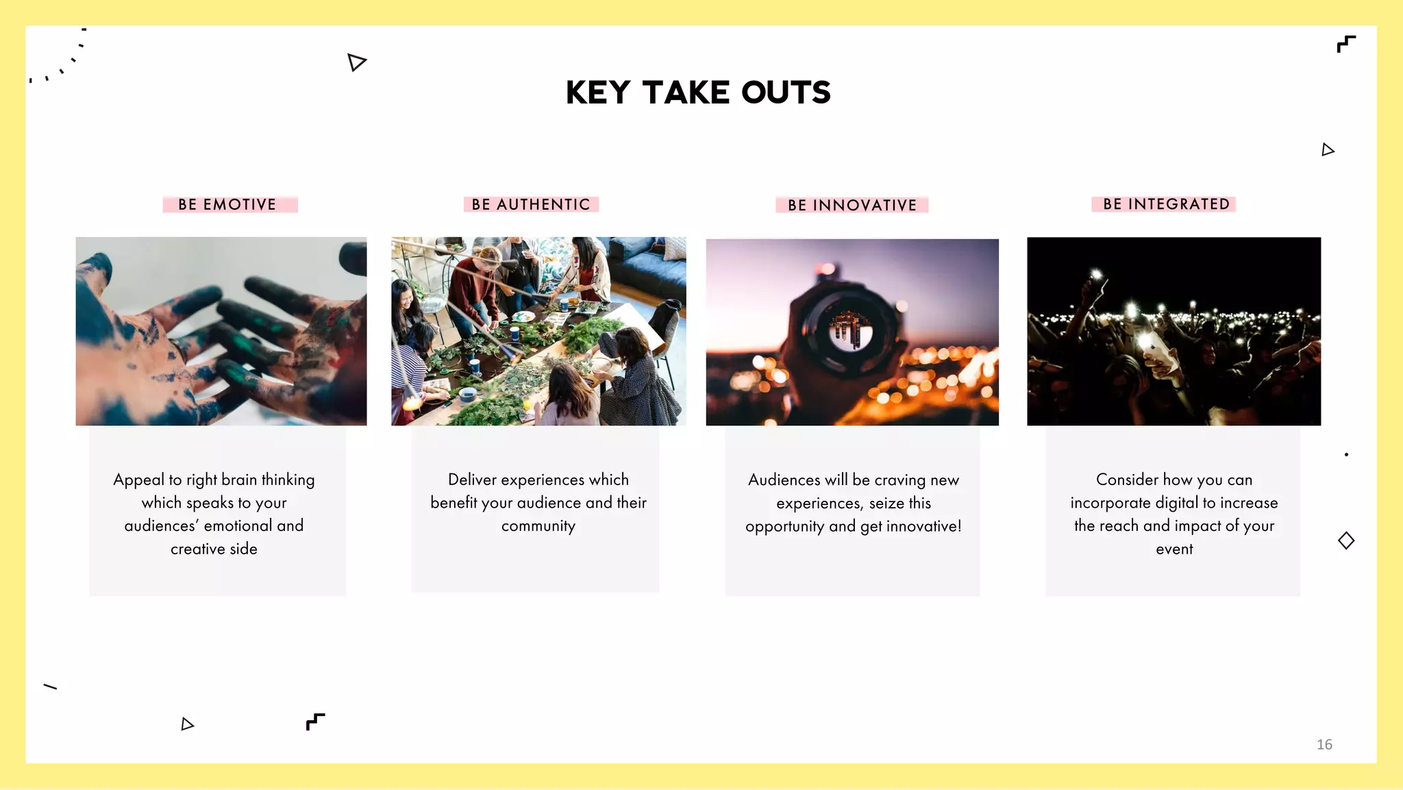 KEY TAKE OUTS
BE EMOTIVE BE AUTHENTIC BE INNOVATIVE BE INTEGRATED
Appeal to right brain thinking
which speaks to your
audiences’ emotional and
creative side
Deliver experiences which
benefit your audience and their
community
Audiences will be craving new
experiences, seize this
opportunity and get innovative!
Consider how you can
incorporate digital to increase
the reach and impact of your
event
16
 