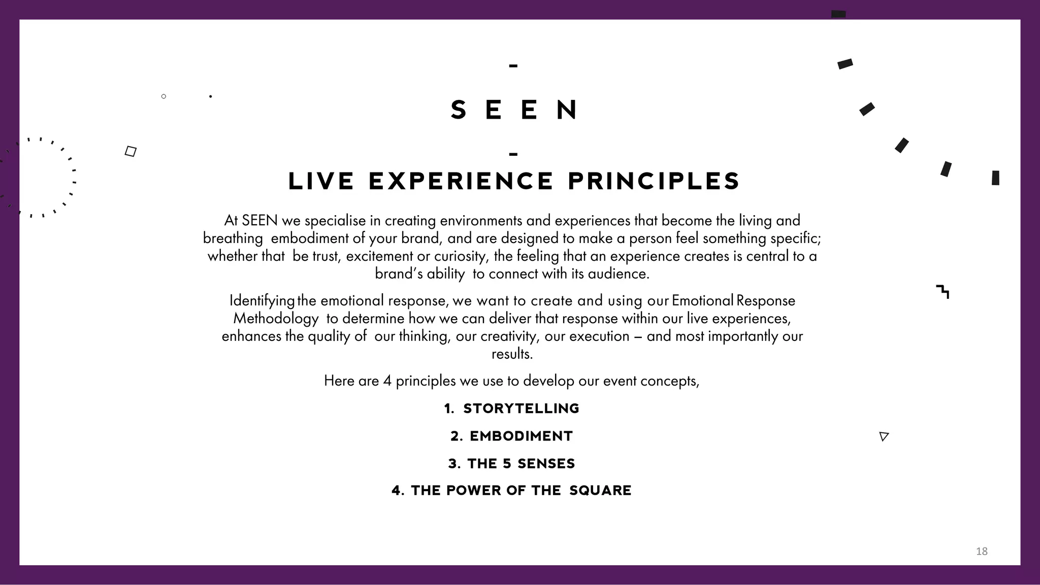 /1
3
At SEEN we specialise in creating environments and experiences that become the living and
breathing embodiment of your brand, and are designed to make a person feel something specific;
whether that be trust, excitement or curiosity, the feeling that an experience creates is central to a
brand’s ability to connect with its audience.
Identifyingthe emotional response,we want to create and using our EmotionalResponse
Methodology to determine how we can deliver that response within our live experiences,
enhances the quality of our thinking, our creativity, our execution – and most importantly our
results.
Here are 4 principles we use to develop our event concepts,
1. STORYTELLING
2. EMBODIMENT
3. THE 5 SENSES
4. THE POWER OF THE SQUARE
LIVE EXPERIENCE PRINCIPLES
18
 