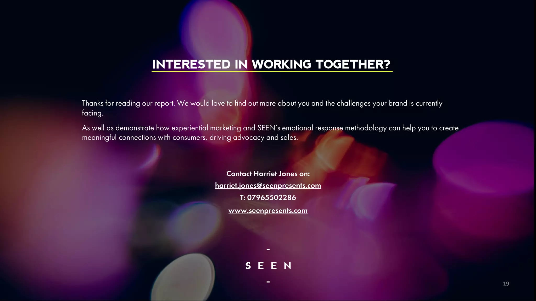 /1
4
INTERESTED IN WORKING TOGETHER?
Thanks for reading our report. We would love to find out more about you and the challenges your brand is currently
facing.
As well as demonstrate how experiential marketing and SEEN’s emotional response methodology can help you to create
meaningful connections with consumers, driving advocacy and sales.
Contact Harriet Jones on:
harriet.jones@seenpresents.com
T: 07965502286
www.seenpresents.com
19
 
