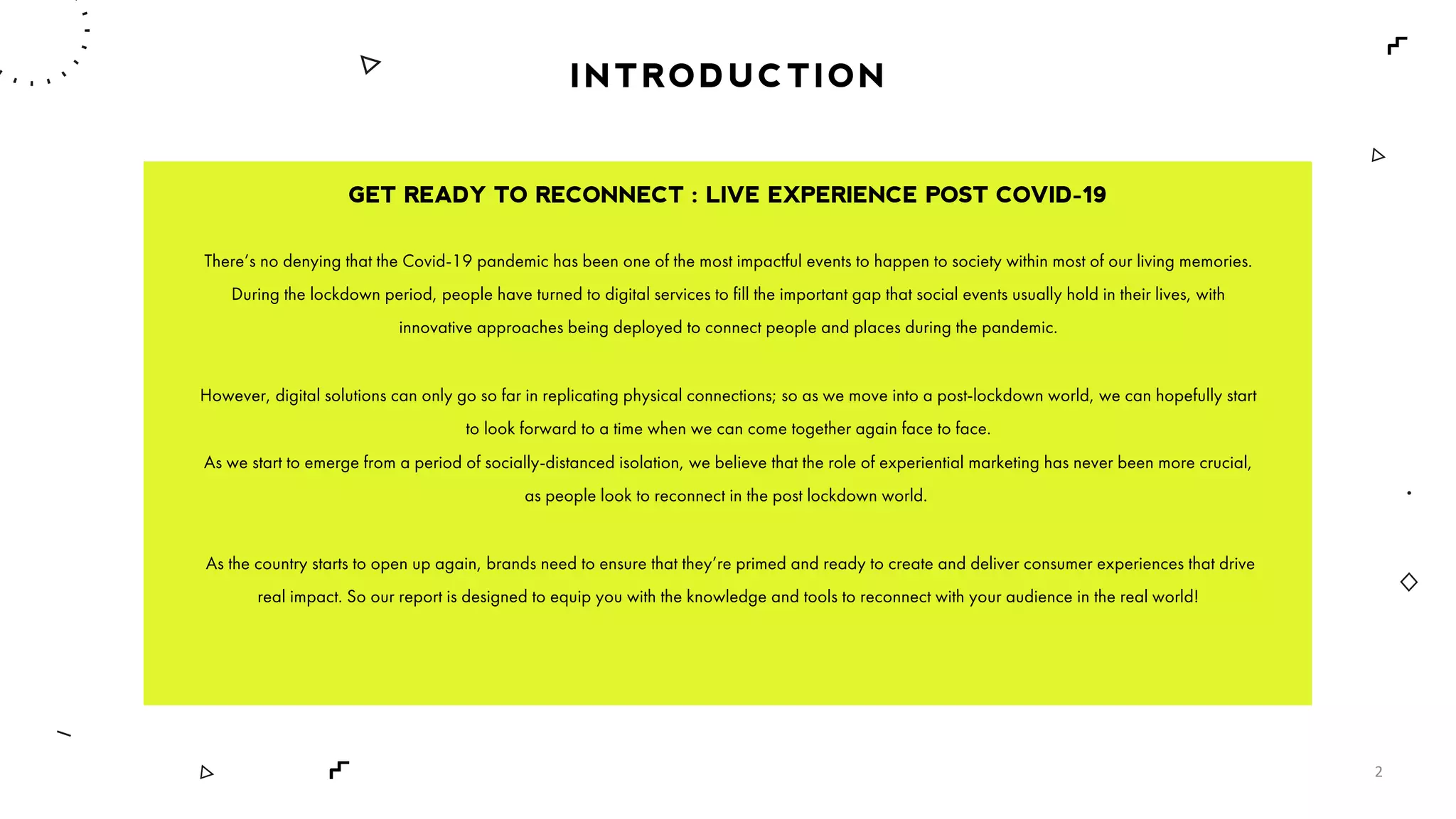 INTRODUCTION
GET READY TO RECONNECT : LIVE EXPERIENCE POST COVID-19
There’s no denying that the Covid-19 pandemic has been one of the most impactful events to happen to society within most of our living memories.
During the lockdown period, people have turned to digital services to fill the important gap that social events usually hold in their lives, with
innovative approaches being deployed to connect people and places during the pandemic.
However, digital solutions can only go so far in replicating physical connections; so as we move into a post-lockdown world, we can hopefully start
to look forward to a time when we can come together again face to face.
As we start to emerge from a period of socially-distanced isolation, we believe that the role of experiential marketing has never been more crucial,
as people look to reconnect in the post lockdown world.
As the country starts to open up again, brands need to ensure that they’re primed and ready to create and deliver consumer experiences that drive
real impact. So our report is designed to equip you with the knowledge and tools to reconnect with your audience in the real world!
2
 
