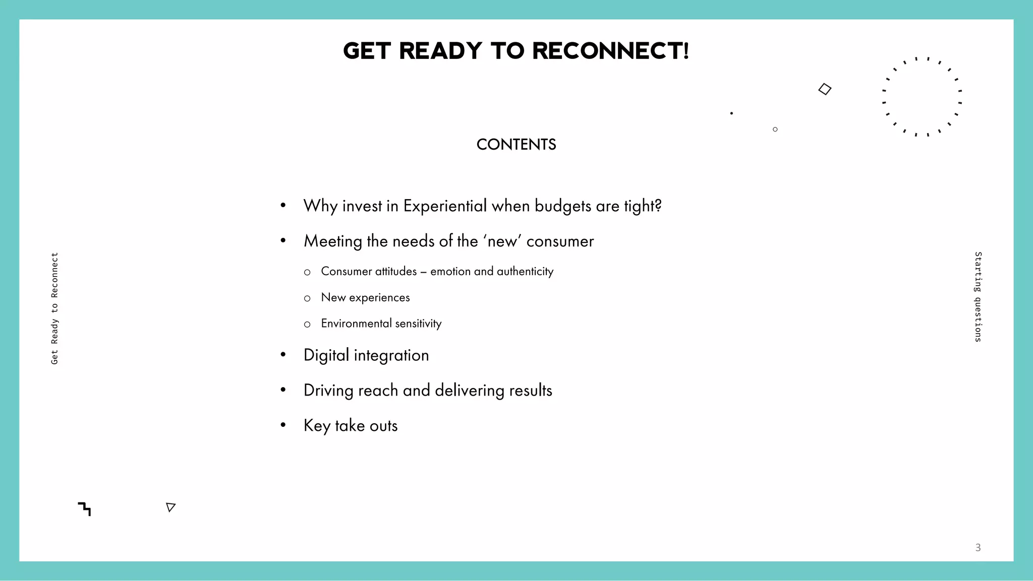 /
6
GET READY TO RECONNECT!
• Why invest in Experiential when budgets are tight?
• Meeting the needs of the ‘new’ consumer
o Consumer attitudes – emotion and authenticity
o New experiences
o Environmental sensitivity
• Digital integration
• Driving reach and delivering results
• Key take outs
GetReadytoReconnect
Startingquestions
3
CONTENTS
 