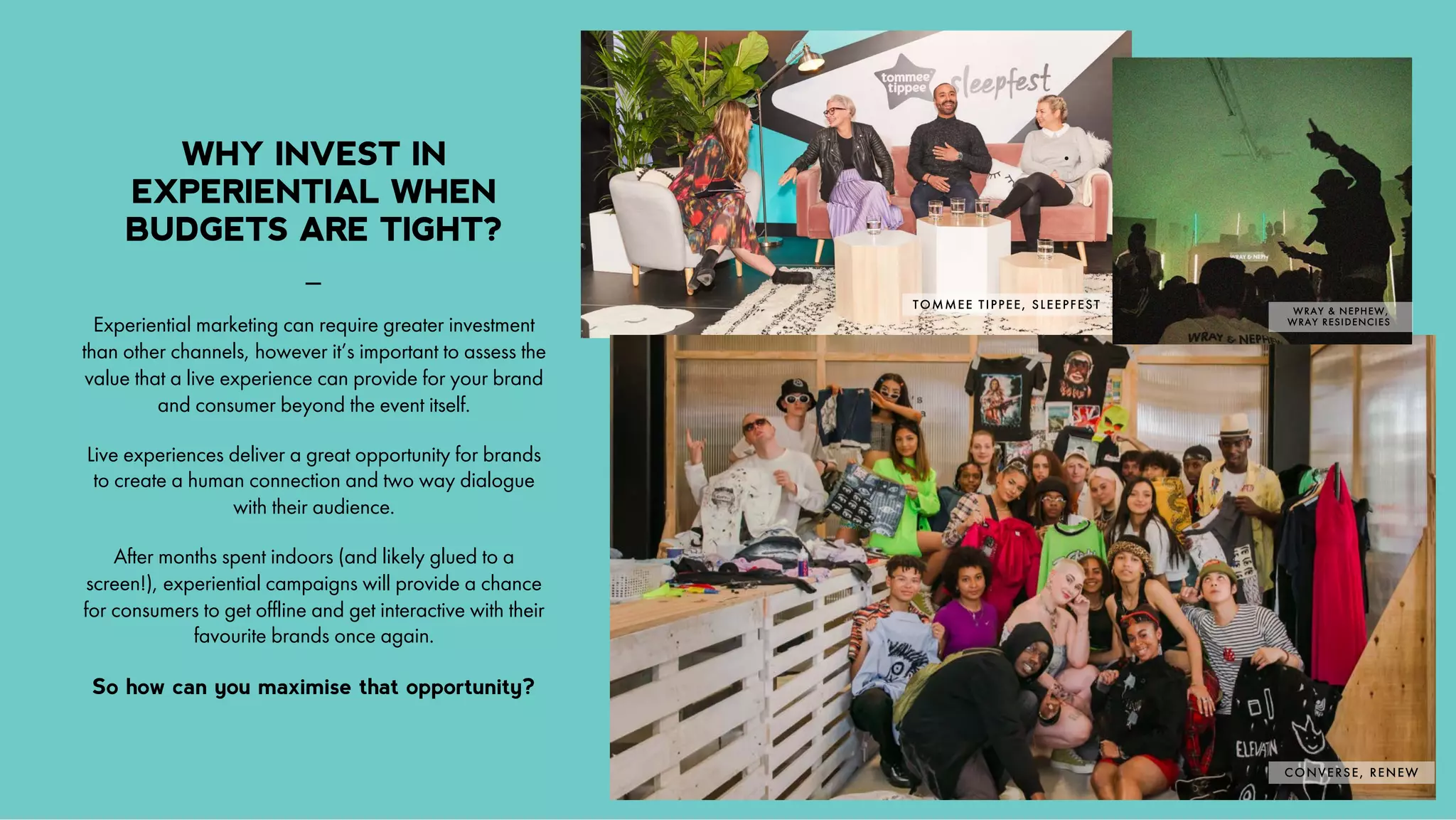 /
3
_
Experiential marketing can require greater investment
than other channels, however it’s important to assess the
value that a live experience can provide for your brand
and consumer beyond the event itself.
Live experiences deliver a great opportunity for brands
to create a human connection and two way dialogue
with their audience.
After months spent indoors (and likely glued to a
screen!), experiential campaigns will provide a chance
for consumers to get offline and get interactive with their
favourite brands once again.
So how can you maximise that opportunity?
WHY INVEST IN
EXPERIENTIAL WHEN
BUDGETS ARE TIGHT?
CONVERSE, RENEW
WRAY & NEPHEW,
WRAY RESIDENCIES
TOMMEE TIPPEE, SLEEPFEST
 