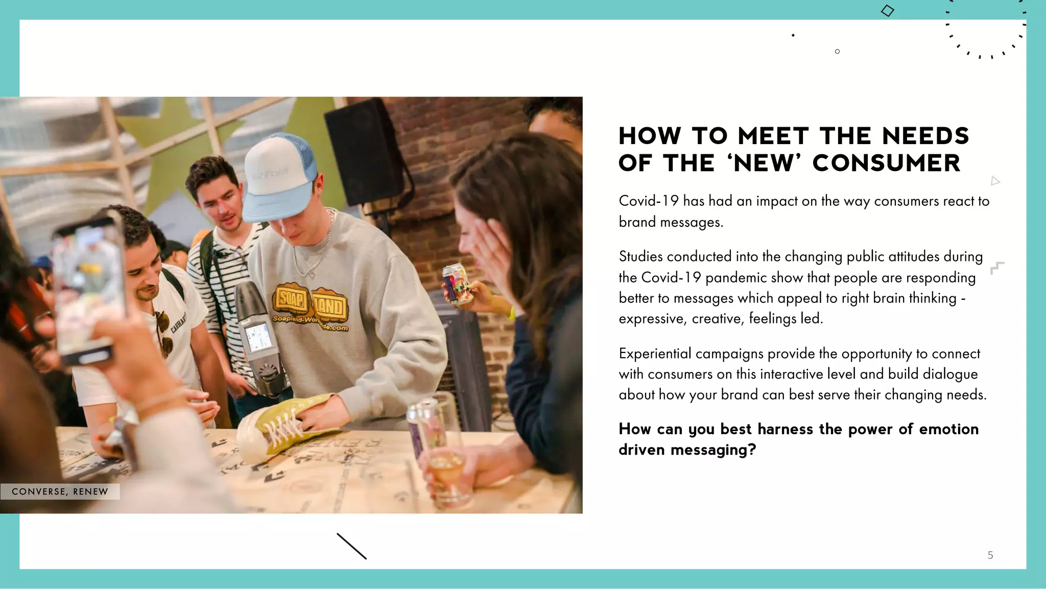 HOW TO MEET THE NEEDS
OF THE ‘NEW’ CONSUMER
Covid-19 has had an impact on the way consumers react to
brand messages.
Studies conducted into the changing public attitudes during
the Covid-19 pandemic show that people are responding
better to messages which appeal to right brain thinking -
expressive, creative, feelings led.
Experiential campaigns provide the opportunity to connect
with consumers on this interactive level and build dialogue
about how your brand can best serve their changing needs.
How can you best harness the power of emotion
driven messaging?
CONVERSE, RENEW
5
 