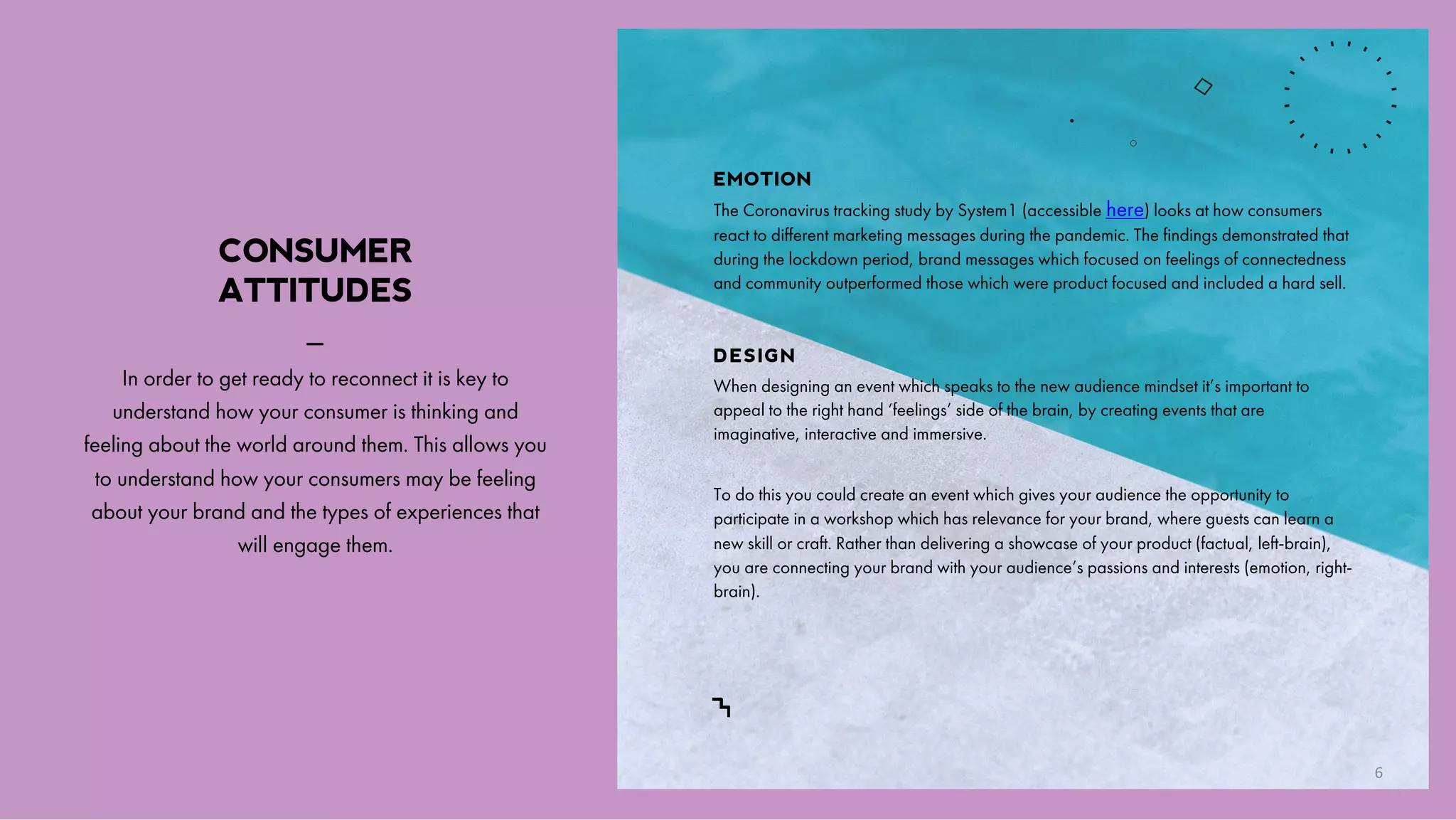 CONSUMER
ATTITUDES
_
In order to get ready to reconnect it is key to
understand how your consumer is thinking and
feeling about the world around them. This allows you
to understand how your consumers may be feeling
about your brand and the types of experiences that
will engage them.
EMOTION
The Coronavirus tracking study by System1 (accessible here) looks at how consumers
react to different marketing messages during the pandemic. The findings demonstrated that
during the lockdown period, brand messages which focused on feelings of connectedness
and community outperformed those which were product focused and included a hard sell.
DESIGN
When designing an event which speaks to the new audience mindset it’s important to
appeal to the right hand ‘feelings’ side of the brain, by creating events that are
imaginative, interactive and immersive.
To do this you could create an event which gives your audience the opportunity to
participate in a workshop which has relevance for your brand, where guests can learn a
new skill or craft. Rather than delivering a showcase of your product (factual, left-brain),
you are connecting your brand with your audience’s passions and interests (emotion, right-
brain).
6
 