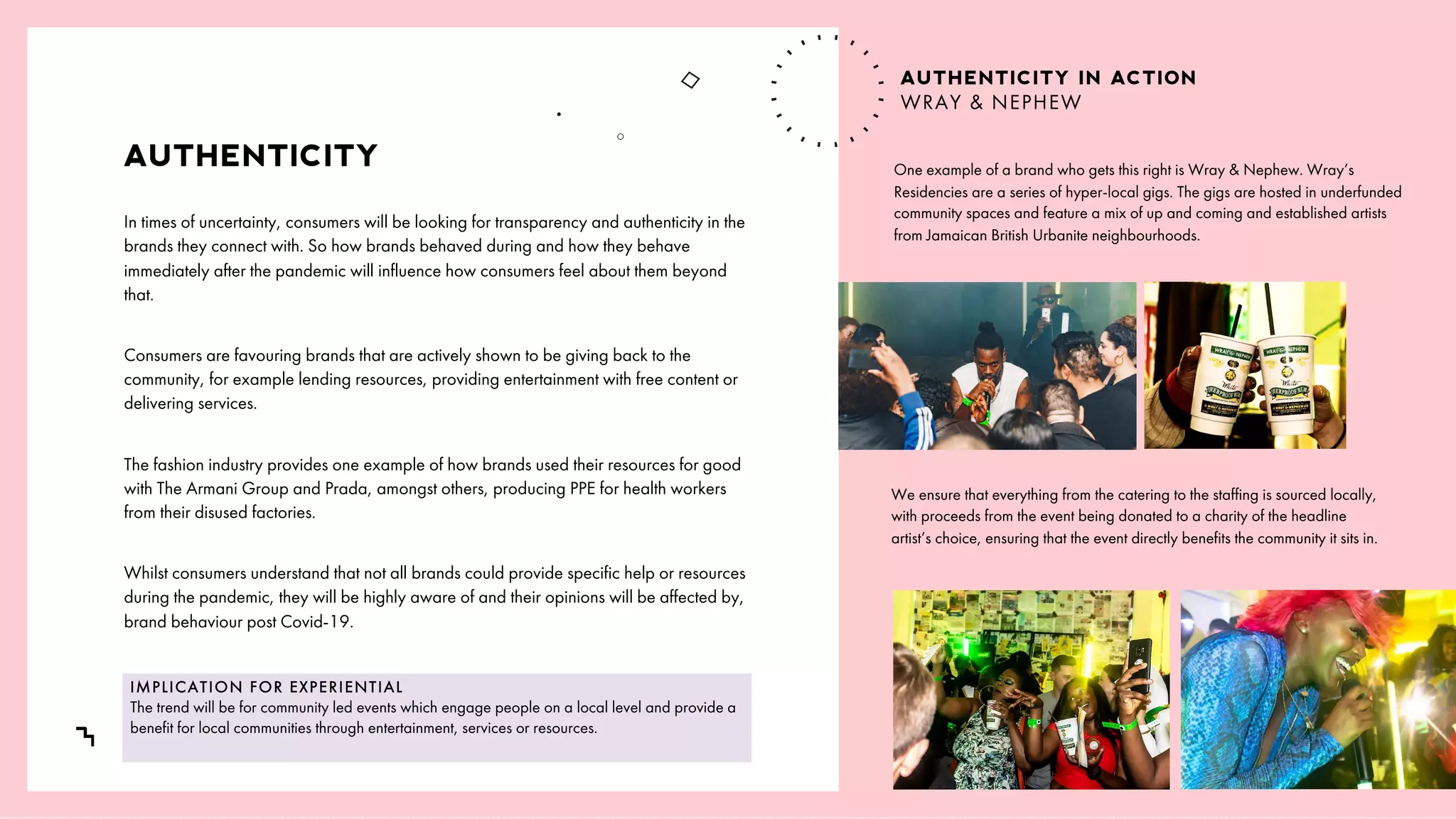 /
7
AUTHENTICITY
In times of uncertainty, consumers will be looking for transparency and authenticity in the
brands they connect with. So how brands behaved during and how they behave
immediately after the pandemic will influence how consumers feel about them beyond
that.
Consumers are favouring brands that are actively shown to be giving back to the
community, for example lending resources, providing entertainment with free content or
delivering services.
The fashion industry provides one example of how brands used their resources for good
with The Armani Group and Prada, amongst others, producing PPE for health workers
from their disused factories.
Whilst consumers understand that not all brands could provide specific help or resources
during the pandemic, they will be highly aware of and their opinions will be affected by,
brand behaviour post Covid-19.
One example of a brand who gets this right is Wray & Nephew. Wray’s
Residencies are a series of hyper-local gigs. The gigs are hosted in underfunded
community spaces and feature a mix of up and coming and established artists
from Jamaican British Urbanite neighbourhoods.
IMPLICATION FOR EXPERIENTIAL
The trend will be for community led events which engage people on a local level and provide a
benefit for local communities through entertainment, services or resources.
We ensure that everything from the catering to the staffing is sourced locally,
with proceeds from the event being donated to a charity of the headline
artist’s choice, ensuring that the event directly benefits the community it sits in.
AUTHENTICITY IN ACTION
WRAY & NEPHEW
 