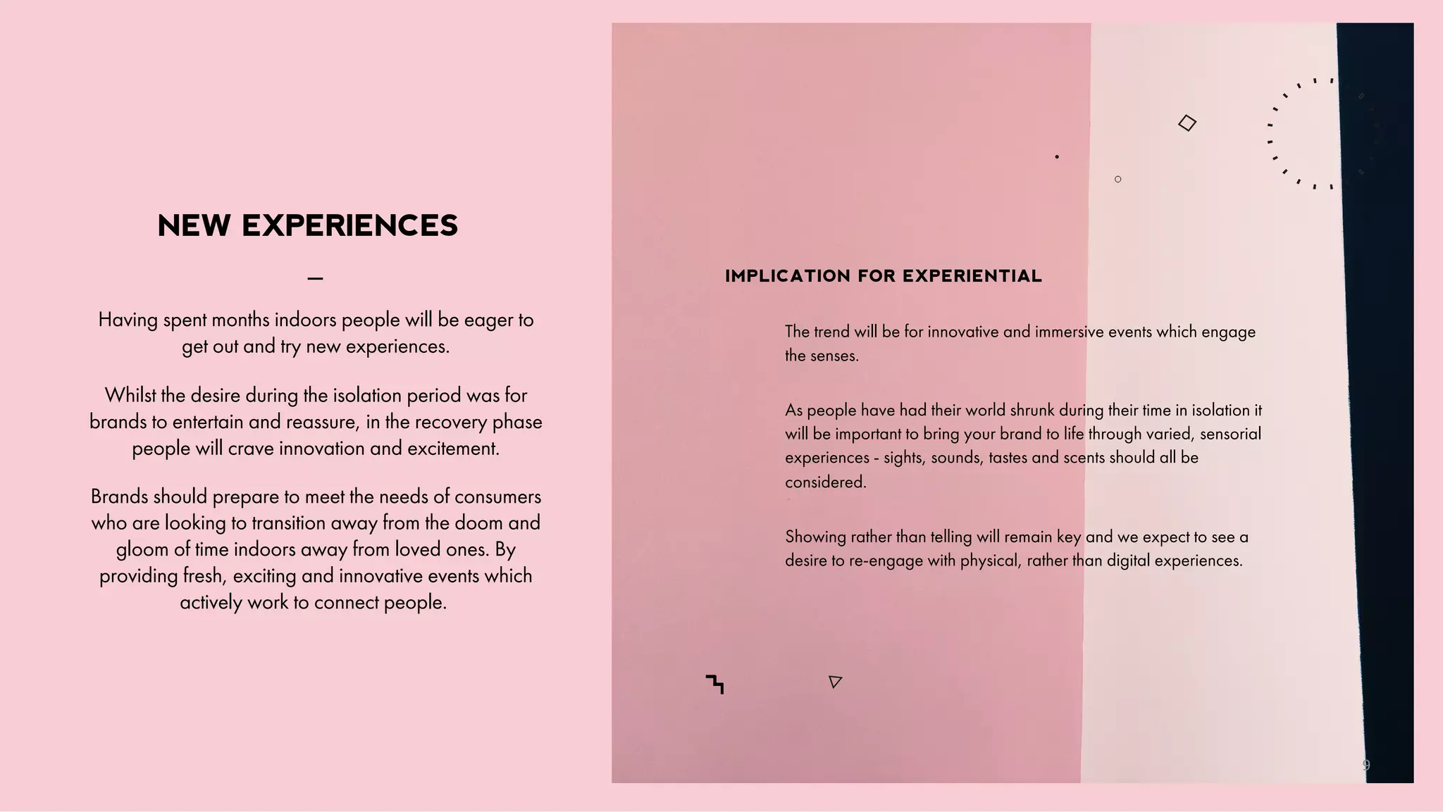 _
Having spent months indoors people will be eager to
get out and try new experiences.
Whilst the desire during the isolation period was for
brands to entertain and reassure, in the recovery phase
people will crave innovation and excitement.
Brands should prepare to meet the needs of consumers
who are looking to transition away from the doom and
gloom of time indoors away from loved ones. By
providing fresh, exciting and innovative events which
actively work to connect people.
NEW EXPERIENCES
The trend will be for innovative and immersive events which engage
the senses.
As people have had their world shrunk during their time in isolation it
will be important to bring your brand to life through varied, sensorial
experiences - sights, sounds, tastes and scents should all be
considered.
Showing rather than telling will remain key and we expect to see a
desire to re-engage with physical, rather than digital experiences.
IMPLICATION FOR EXPERIENTIAL
9
 