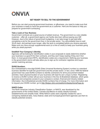 GET READY TO SELL TO THE GOVERNMENT

Before you can start pursuing government business, or gBusiness, you need to make sure that
your business is ready to have the government as a customer. Here are the basics to help you
prepare for government contracting.

Take a Look at Your Business
Government contracts are a great source of added revenue. The government is a very reliable
customer – after all, a government agency can hardly skip town without paying your bill!
However, due to the nature of government budgeting, it can take longer to get paid after
completing a job for the government than in the private sector. You will probably have to wait
30-45 days, and perhaps even longer, after the work is completed before you receive payment.
Make sure you have enough supplemental work (or a line of credit) to keep your business going
while you await payment.

Establish Your Company’s Identity
Agencies will be looking for identification codes in your proposals to easily determine whether
your business is a good fit for their contracts, and they won’t keep reading if they don’t find
them. In most government RFPs, identification codes are a requirement. Defining your business
in the government’s terms will also allow you to sign up for contractor registries and buyer-
vendor matching services.

DUNS Numbers
Dun & Bradstreet’s nine-digit DUNS (Data Universal Numbering System) number is a standard
business identifier for both the government and the private sector. In fact, since 1998 the federal
government has used DUNS numbers to identify contractors for all its procurement-related
activities. Each physical location of your business will need its own unique number. Registering
to receive a DUNS number will put your business in the Dun & Bradstreet database, which gives
agencies and companies access to your company’s contact, financial and industry-related
information. Dun & Bradstreet provide DUNS numbers free of charge. For more information and
to request your DUNS number, go to http://fedgov.dnb.com/webform/displayHomePage.do.

NAICS Codes
The North American Industry Classification System, or NAICS, was developed by the
governments of the United States, Canada and Mexico to easily classify business
establishments and simplify trade. While NAICS codes were originally created for use in
comparing statistical data, many federal, state and municipal government agencies use them to
classify potential vendors.




1 

 
 